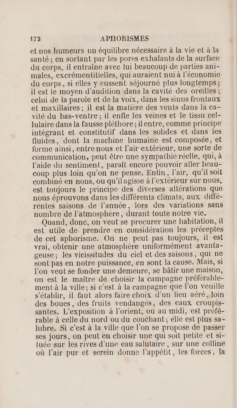 et nos humeurs un équilibre nécessaire à la vie et à la santé ; en sortant par les pores exhalants de la surface du corps, il entraine avec lui beaucoup de parties ani- males, excrémentitielles, qui auraient nui à l'économie du corps, si elles y eussent séjourné plus longtemps ; il est le moyen d'audition dans la cavité des oreilles ; celui de la parole et de la voix, dans les sinus frontaux et maxillaires; il est la matière des vents dans la ca- vité du bas-ventre ; il enfle les veines et le tissu cel- Julaire dans la fausse pléthore; il entre, comme principe intégrant et constitutif dans les solides et dans les fluides, dont la machine humaine est composée, et forme ainsi, entre nous et l'air extérieur, une sorte de communication, peut étre une sympathie réelle, qui, à l'aide du sentiment, parait encore pouvoir aller beau- coup plus loin qu'on ne pense. Enfin, l'air, qu'il soit combiné en nous, ou qu'il agisse à l'extérieur sur nous, est toujours le principe des diverses altérations que nous éprouvons dans les différents climats, aux diffé- rentes saisons de l’année, lors des variations sans nombre de l'atmosphére , durant toute notre vie. Quand, done, on veut se procurer une habitation, il est utile de prendre en considération les préceptes de cet aphorisme. On ne peut pas toujours, il est vrai, obtenir une atmosphère uniformément avanta- geuse; les vicissitudes du ciel et des saisons, qui ne sont pas en notre puissance, en sont la cause. Mais, si l'on veut se fonder une demeure, se bâtir une maison, on est le maitre de choisir la campagne préférable- ment à la ville; si c'est à la campagne que l'on veuille s'établir, il faut alors faire choix d'un lieu aéré, loin des boues, des fruits vendangés, des eaux croupis- santes. L'exposition à l'orient, ou au midi, est préfé- rable à celle du nord ou du couchant; elle est plus sa- lubre. Si c’est à la ville que l'on se propose de passer ses jours, on peut en choisir une qui soit petite et si- tuée sur les rives d'une eau salutaire , sur une colline où l'air pur et serein donne l'appétit, les forces, la