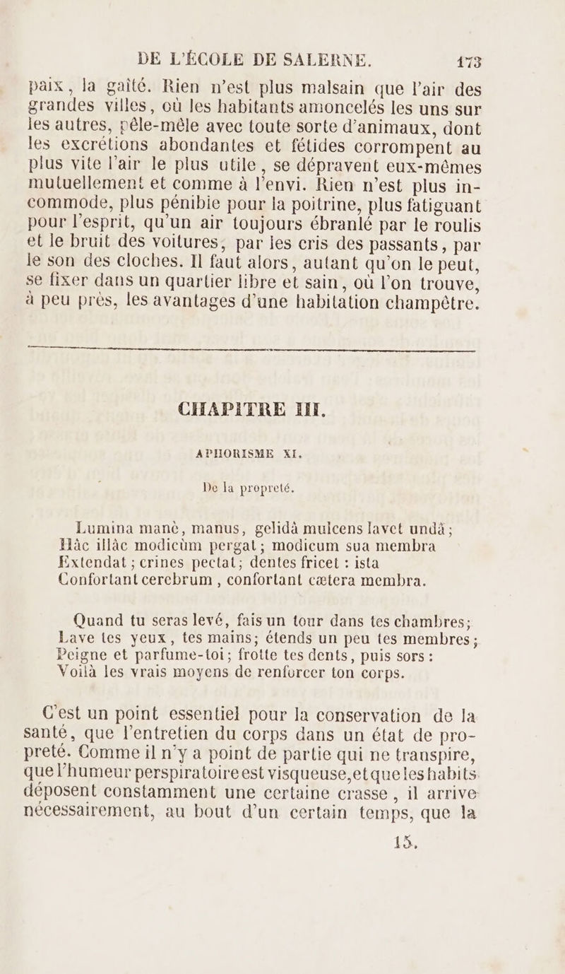 paix, la gaité. Rien n'est plus malsain que l'air des grandes villes, où les habitants amoncelés les uns sur les autres, péle-méle avec toute sorte d'animaux, dont les excrétions abondantes et fétides corrompent au plus vite l'air le plus utile, se dépravent eux-mêmes mutuellement et comme à l'envi. Rien n'est plus in- commode, plus pénibie pour la poitrine, plus fatiguant pour l'esprit, qu'un air toujours ébranlé par le roulis et le bruit des voitures, par les cris des passants, par le son des cloches. Il faut alors, autant qu'on le peut, se fixer dans un quartier libre et sain, où l'on trouve, à peu prés, les avantages d'une habitation champétre. CHAPITRE III. APHORISME XI. De la propreté. Lumina mane, manus, gelidà mulcens lavet undà ; Hàc illàc modicüm pergat; modicum sua membra Extendat ; crines pectat; dentes fricet : ista Confortant cerebrum , confortant cætera membra. Quand tu seras levé, fais un tour dans tes chambres; Lave tes yeux, tes mains; étends un peu tes membres; Peigne et parfume-toi; frotte tes dents, puis sors: Voilà les vrais moyens de renforcer ton corps. C'est un point essentiel pour la conservation de la santé, que l'entretien du corps dans un état de pro- preté. Comme il n'y a point de partie qui ne trauspire, que l'humeur perspiratoireest visqueuse,et quelles habits. déposent constamment une certaine crasse, il arrive nécessairement, au bout d'un certain temps, que la 15.