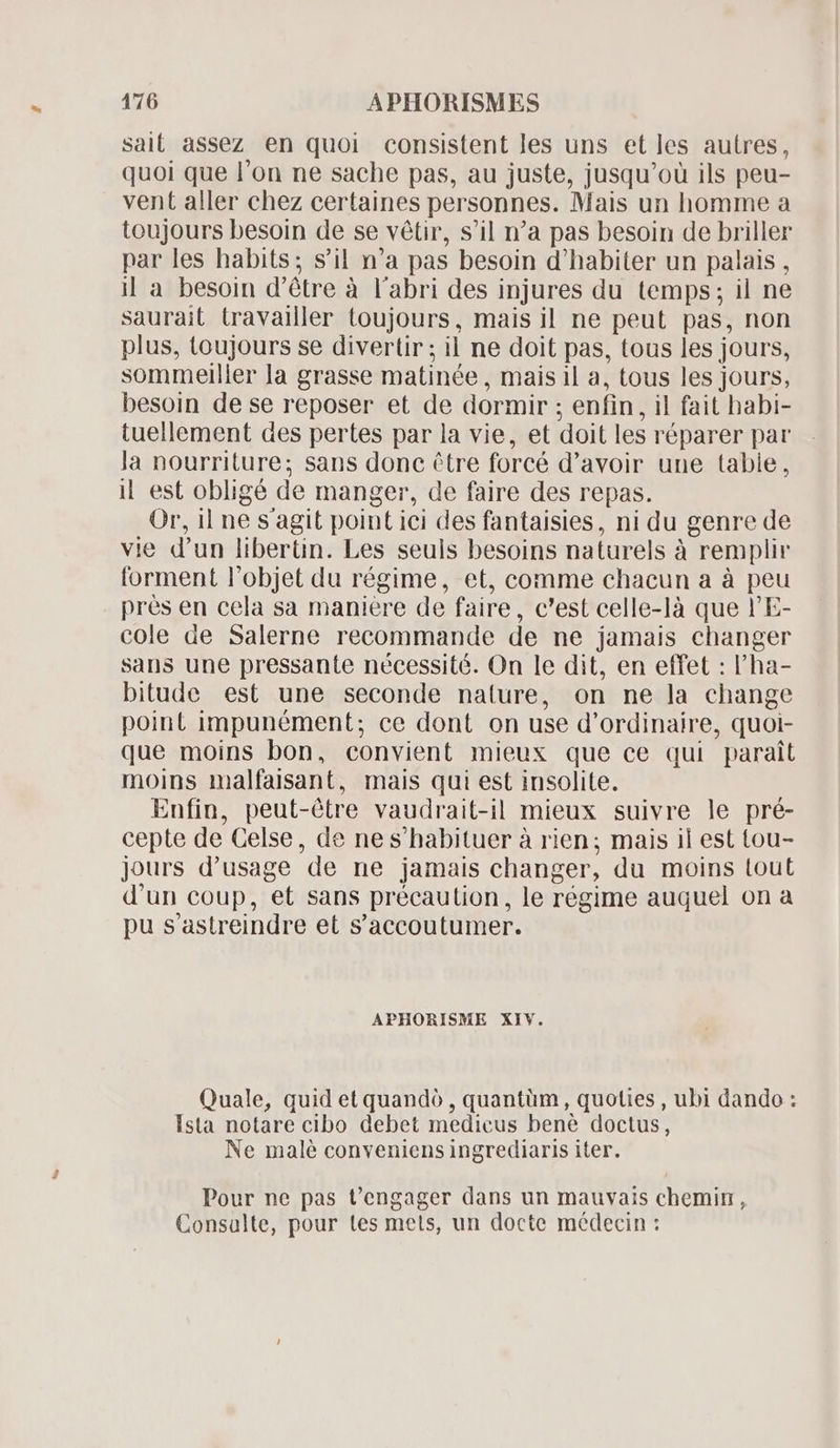 sait assez en quoi consistent les uns et les autres, quoi que l'on ne sache pas, au juste, jusqu'oü ils peu- vent aller chez certaines personnes. Mais un homme a toujours besoin de se vétir, s'il n'a pas besoin de briller par les habits; s'il n'a pas besoin d'habiter un palais , il a besoin d'étre à l'abri des injures du temps; il ne saurait travailler toujours, mais il ne peut pas, non plus, toujours se divertir ; il ne doit pas, tous les jours, sommeiller la grasse matinée , mais il a, tous les jours, besoin de se reposer et de dormir : enfin, il fait babi- tuellement des pertes par la vie, et doit les réparer par la nourriture; sans donc tre forcé d'avoir une tabie, il est obligé de manger, de faire des repas. Or, il ne sagit point i ici des fantaisies, ni du genre de vie d' un libertin. Les seuls besoins naturels à remplir forment l'objet du régime, et, comme chacun a à peu prés en cela sa maniere de faire, c'est celle-là que l'E- cole de Salerne recommande de ne jamais changer sans une pressante nécessité. On le dit, en effet : l'ha- bitude est une seconde nature, on ne la change point impunément; ce dont on use d' ordinaire, quoi- que moins bon, convient mieux que ce qui parait moins malfaisant, mais qui est insolite. Enfin, peut-étre vaudrait-il mieux suivre le pré- cepte de Celse, de ne s'habituer à rien; mais il est tou- jours d'usage 'de ne jamais changer, du moins tout d'un coup, et sans précaulion, le régime auquel on a pu s'astreindre et s'accoutumer. APHORISME XIV. Quale, quid et quandó , quantüm, quoties , ubi dando : Ista notare cibo debet medicus benè doctus, Ne malé conveniens ingrediaris iter. Pour ne pas t'engager dans un mauvais chemin, Consalte, pour tes mets, un docte médecin :