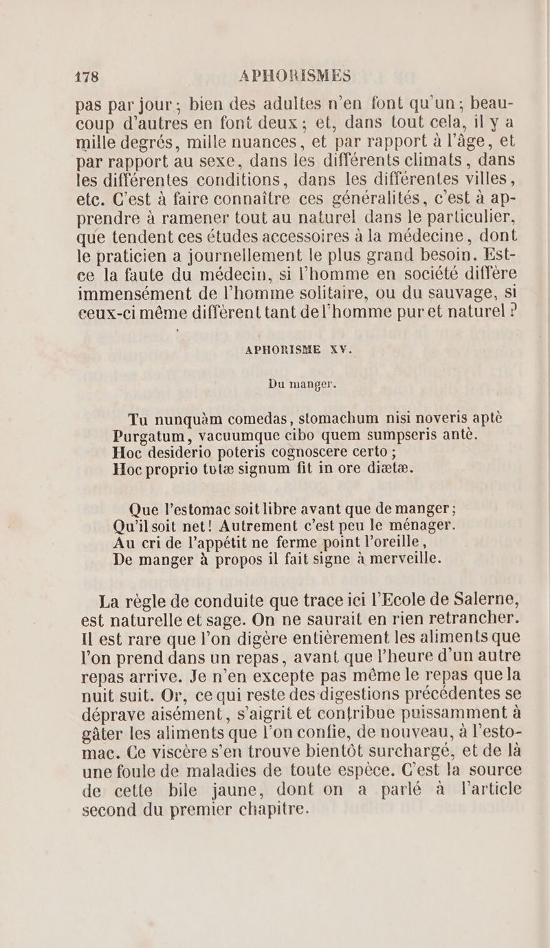 pas par jour; bien des adultes n'en font qu'un ; beau- coup d'autres en font deux; et, dans tout cela, il y a mille degrés, mille nuances, et par rapport à l'àge, et par rapport au sexe, dans les différents climats , dans les différentes conditions, dans les différentes villes, etc. C'est à faire connaitre ces généralités, c'est à ap- prendre à ramener tout au naturel dans le particulier, que tendent ces études accessoires à la médecine, dont le praticien a journeilement le plus grand besoin. Est- ce la faute du médecin, si l’homme en société différe immensément de l'homme solitaire, ou du sauvage, si ceux-ci méme différent tant del'homme pur et naturel ? APHORISME XV. Du manger. Tu nunquàm comedas , stomachum nisi noveris apté Purgatum, vacuumque cibo quem sumpseris antè. Hoc desiderio poteris cognoscere certo ; Hoc proprio tutæ signum fit in ore diætæ. Que l'estomac soit libre avant que de manger; Qu'il soit net! Autrement c'est peu le ménager. Au cri de l'appétit ne ferme point l'oreille, De manger à propos il fait signe à merveille. La règle de conduite que trace ici l'Ecole de Salerne, est naturelle et sage. On ne saurait en rien retrancher. Il est rare que l'on digére entièrement les aliments que l'on prend dans un repas, avant que l'heure d'un autre repas arrive. Je n'en excepte pas méme le repas que la nuit suit. Or, cequi reste des digestions précédentes se déprave aisément, s'aigrit et contribue puissamment à gâter les aliments que l'on confie, de nouveau, à l'esto- mac. Ce viscére s'en trouve bientôt surcharge, et de là une foule de maladies de toute espèce. C'est la source de cette bile jaune, dont on a parlé à Particle second du premier chapitre.