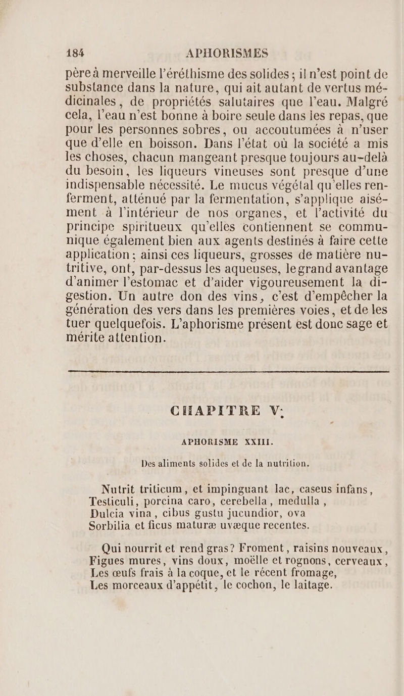 père à merveille l'éréthisme des solides ; il n'est point de substance dans la nature, qui ait autant de vertus mé- dicinales, de propriétés ‘salutaires que l’eau. Malgré cela, I eau n'est bonne à boire seule dans les repas, que pour les personnes sobres, ou accoutumées à n'user que d'elle en boisson. Dans l'état où la société a mis les choses, chacun mangeant presque toujours au-delà du besoin, les liqueurs vineuses sont presque d’ure indispensable nécessité. Le mucus végétal qu’elles ren- ferment, atténué par la fermentation, s'applique aisé- ment à lintérieur de nos organes, et l'activité du principe spiritueux qu'elles contiennent se commu- nique également bien aux agents destinés à faire cette application ; ainsi ces liqueurs, grosses de matière nu- tritive, ont, par-dessus les aqueuses, legrand avantage d'animer l'estomac et d'aider vigoureusement la di- gestion. Un autre don des vins, c'est d'empécher la génération des vers dans les premières voies, et de les tuer quelquefois. L'aphorisme présent est donc sage et mérite attention. CHAPITRE V; APHORISME XXIII. Des aliments solides et de la nutrition. Nutrit triticum, et impinguant lac, caseus infans, Testiculi, porcina caro, cerebella , medulla , Dulcia vina , cibus gustu jucundior, ova Sorbilia et ficus maturae uvæque recentes. Qui nourrit et rend gras? Froment , raisins nouveaux, Figues mures, vins doux, moélle et rognons, cerveaux, Les œufs frais à la coque, et le récent fromage, Les morceaux d'appétit, le cochon, le laitage.