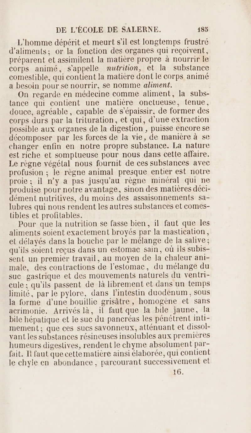 L'homme dépérit et meurt s'il est longtemps frustré d'aliments; or la fonction des organes qui recoivent, préparent et assimilent la matière propre à nourrir le corps animé, s'appelle muírition, et la substance comestible, qui contient la matière dont le corps animé a besoin pour se nourrir, se nomme aliment. | On regarde en médecine comme aliment, la subs- tance qui contient une matière onctueuse, tenue, douce, agréable, capable de s'épaissir, de former des corps durs par la trituration, et qui, d'une extraction possible aux organes de la digestion , puisse encore se décomposer par les forces de la vie, de maniére à se changer enfin en notre propre substance. La nature est riche et somptueuse pour nous dans cette affaire. Le regne végétal nous fournit de ces substances avec profusion ; le régne animal presque entier est notre proie; il n'y a pas jusqu'au régne minéral qui ne produise pour notre avantage, sinon des matiéres déci- dément nutritives, du moins des assaisonnements sa- lubres qui nous rendent les autres substances et comes- libles et profitables. Pour que la nutrilion se fasse bien, il faut que les aliments soient exactement broyés par la mastication, et délayés dans la bouche par le mélange de la salive; qu'ils soient reçus dans un estomac sain, où ils subis- sent un premier travail, au moyen de la chaleur ani- male, des contractions de l'estomac, du mélange du suc gastrique et des mouvements naturels du ventri- cule; qu'ils passent de là librement et dans un temps limité, par le pylore, dans l'intestin duodenum, sous la forme d’une bouillie grisátre, homogene et sans acrimonie. Arrivés là, il faut que la bile jaune, la bile hépatique et le suc du pancréas les pénétrent inti- mement; que ces sucs savonneux, atténuant et dissol- vant les substances résineuses insolubles aux premieres humeurs digestives, rendent le chyme absolument par- fait. Il faut que cette matière ainsi élaborée, qui contient le chyle en abondance , parcourant successivement et 16.