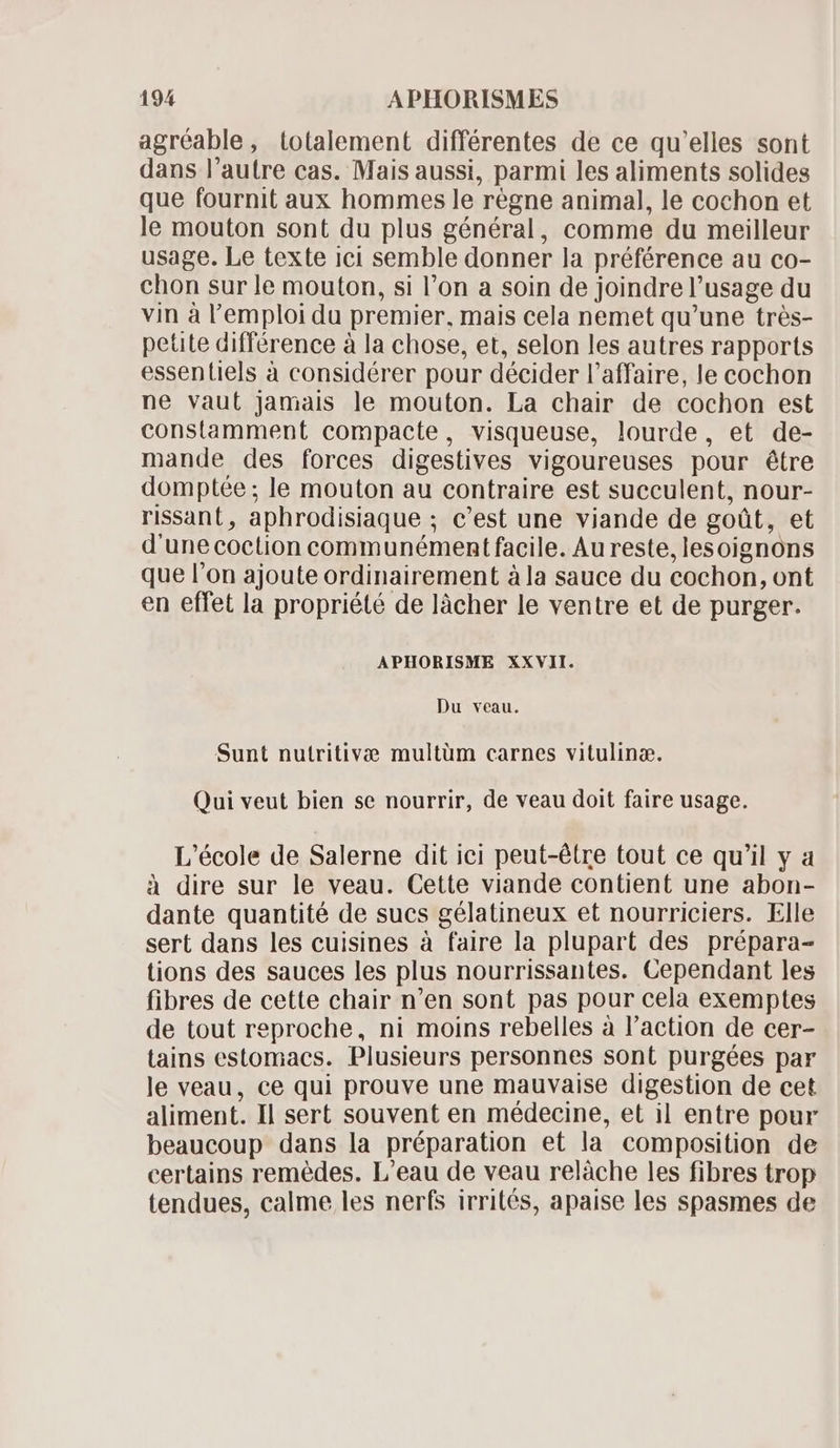 agréable, totalement différentes de ce qu'elles sont dans l'autre cas. Mais aussi, parmi les aliments solides que fournit aux hommes le régne animal, le cochon et le mouton sont du plus général, comme du meilleur usage. Le texte ici semble donner la préférence au co- chon sur le mouton, si l'on a soin de joindre l’usage du vin à l'emploi du premier, mais cela nemet qu'une trés- petite différence à la chose, et, selon les autres rapports essentiels à considérer pour décider l'affaire, le cochon ne vaut jamais le mouton. La chair de cochon est constamment compacte, visqueuse, lourde, et de- mande des forces digestives vigoureuses pour étre domptée ; le mouton au contraire est succulent, nour- rissant, aphrodisiaque ; c'est une viande de goüt, et d'unecoction communément facile. Au reste, lesoignons que l'on ajoute ordinairement àla sauce du cochon, ont en effet la propriété de làcher le ventre et de purger. APHORISME XXVII. Du veau. Sunt nutritivæ multüm carnes vitulinæ. Qui veut bien se nourrir, de veau doit faire usage. L'école de Salerne dit ici peut-étre tout ce qu'il y a à dire sur le veau. Cette viande contient une abon- dante quantité de sucs gélatineux et nourriciers. Elle sert dans les cuisines à faire la plupart des prépara- tions des sauces les plus nourrissantes. Cependant les fibres de cette chair n'en sont pas pour cela exemptes de tout reproche, ni moins rebelles à l'action de cer- tains estomacs. Plusieurs personnes sont purgées par le veau, ce qui prouve une mauvaise digestion de cet aliment. Il sert souvent en médecine, et il entre pour beaucoup dans la préparation et la composition de certains remédes. L'eau de veau relàche les fibres trop tendues, calme les nerfs irrités, apaise les spasmes de