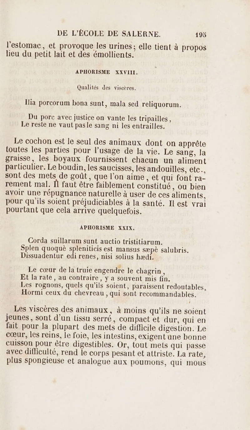 l'estomac, et provoque les urines ; elle tient à propos lieu du petit lait et des émollients. APHORISME XXVIII. Qualités des viscères. Ilia porcorum bona sunt, mala sed reliquorum. Du porc avec justice on vante les tripailles, Le reste ne vaut pasle sang ni les entrailles. Le cochon est le seul des animaux dont on appréte toutes les parties pour l'usage de la vie. Le sang, la graisse, les boyaux fournissent chacun un aliment particulier. Le boudin, les saucisses, les andouilles, etc., sont des mets de goût, que l'on aime , et qui font ra- rement mal. Il faut étre faiblement constitué , Ou bien avoir une répugnance naturelle à user de ces aliments, pour qu'ils soient préjudiciables à la santé. Il est vrai pourtant que cela arrive quelquefois. APHORISME XXIX. Corda suillarum sunt auctio tristitiarum. Splen quoquè spleniticis est mansus sæpè salubris. Dissuadentur edi renes, nisi solius hædi. Le cœur de la truie engendre le chagrin, Et la rate, au contraire, y a souvent mis fin. Les rognons, quels qu'ils soient, paraissent redoutables, Hormi ceux du chevreau , qui sont recommandables. Les viscéres des animaux , à moins qu'ils ne soient jeunes, sont d'un tissu serré, compact et dur, qui en fait pour la plupart des mets de difficile digestion. Le cœur, les reins, le foie, les intestins, exigent une bonne cuisson pour étre digestibles. Or, tout mets qui passe avec difficulté, rend le corps pesant et attriste. La rate, plus spongieuse et analogue aux poumons, qui mous