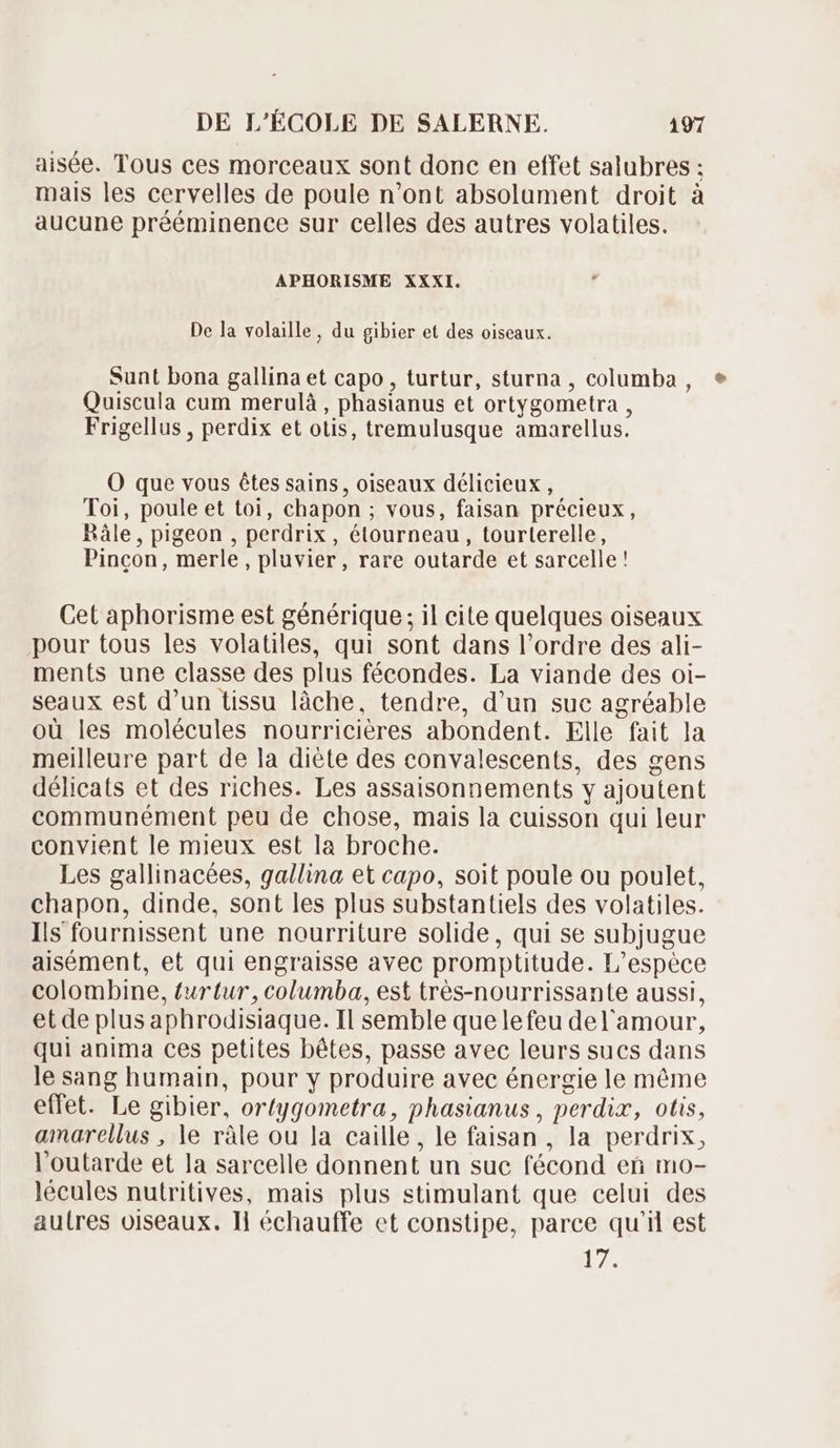 aisée. Tous ces morceaux sont donc en effet salubres ; mais les cervelles de poule n'ont absolament droit à aucune prééminence sur celles des autres volatiles. APHORISME XXXI. De la volaille, du gibier et des oiseaux. Sunt bona gallina et capo , turtur, sturna , columba , * Quiscula cum merulà , phasianus et ortygometra , Frigellus , perdix et otis, tremulusque amarellus. O que vous êtes sains, oiseaux délicieux, Toi, poule et toi, chapon ; vous, faisan précieux, Bâle, pigeon , perdrix, étourneau, tourterelle, Pincon, merle, pluvier, rare outarde et sarcelle! Cet aphorisme est générique; il cite quelques oiseaux pour tous les volatiles, qui sont dans l'ordre des ali- ments une classe des plus fécondes. La viande des oi- seaux est d'un tissu làche, tendre, d'un suc agréable où les molécules nourricières abondent. Elle fait la meilleure part de la diéte des convalescents, des gens délicats et des riches. Les assaisonnements y ajoutent communément peu de chose, mais la cuisson qui leur convient le mieux est la broche. Les gallinacées, gallina et capo, soit poule ou poulet, chapon, dinde, sont les plus substantiels des volatiles. Ils fournissent une nourriture solide, qui se subjugue aisément, et qui engraisse avec promptitude. L'espéce colombine, turtur, columba, est trés-nourrissante aussi, et de plus aphrodisiaque. Il semble quelefeu del'amour, qui anima ces petites bétes, passe avec leurs sucs dans le sang humain, pour y produire avec énergie le méme effet. Le gibier, ortygometra, phasianus , perdix, otis, amarellus , le ràle ou la caille, le faisan , la perdrix, l'outarde et la sarcelle donnent un suc fécond en mo- lécules nutritives, mais plus stimulant que celui des autres oiseaux. Ii échauffe et constipe, parce qu'il est 17.