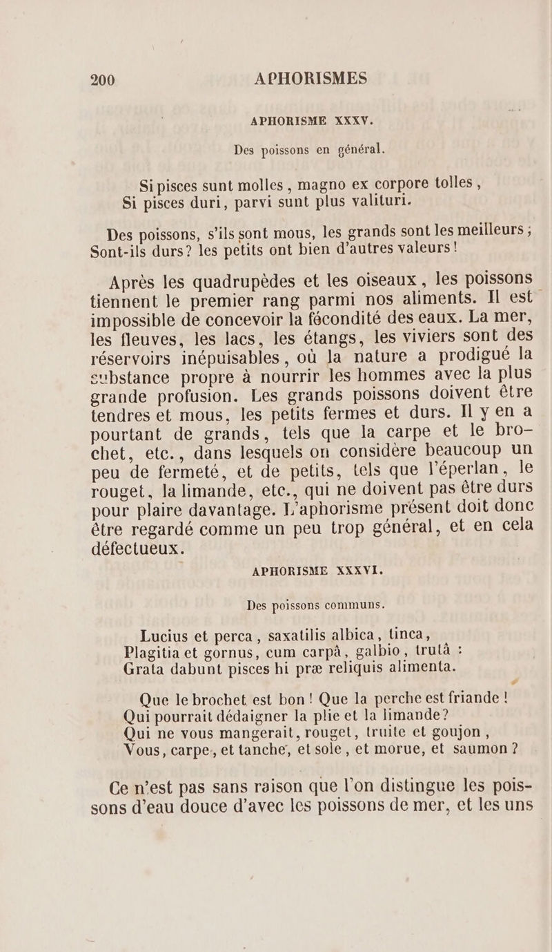 APHORISME XXXV. Des poissons en général. Si pisces sunt molles , magno ex corpore tolles , Si pisces duri, parvi sunt plus valituri. Des poissons, s'ils sont mous, les grands sont les meilleurs ; Sont-ils durs? les petits ont bien d'autres valeurs! Aprés les quadrupedes et les oiseaux , les poissons tiennent le premier rang parmi nos aliments. Il est impossible de concevoir la fócondité des eaux. La mer, les fleuves, les lacs, les étangs, les viviers sont des réservoirs inépuisables, où Ja nature a prodigué la substance propre à nourrir les hommes avec la plus grande profusion. Les grands poissons doivent étre tendres et mous, les petits fermes et durs. Il y en a pourtant de grands, tels que la carpe et le bro- chet, etc., dans lesquels on considère beaucoup un peu de fermeté, et de petits, tels que l'éperlan, le rouget, la limande, etc., qui ne doivent pas étre durs pour plaire davantage. L'aphorisme présent doit donc étre regardé comme un peu trop général, et en cela défectueux. APHORISME XXXVI. Des poissons communs. Lucius et perca , saxatilis albica , linca, Plagitia et gornus, cum carpà, galbio, trutà : Grata dabunt pisces hi pra reliquis alimenta. Ld Que le brochet est bon ! Que la perche est friande ! Qui pourrait dédaigner la plie et la limande? Qui ne vous mangerait, rouget, truite et goujon , Vous, carpe, et tanche, et sole, et morue, et saumon ? Ce n'est pas sans raison que l'on distingue les pois- sons d'eau douce d'avec les poissons de mer, et les uns