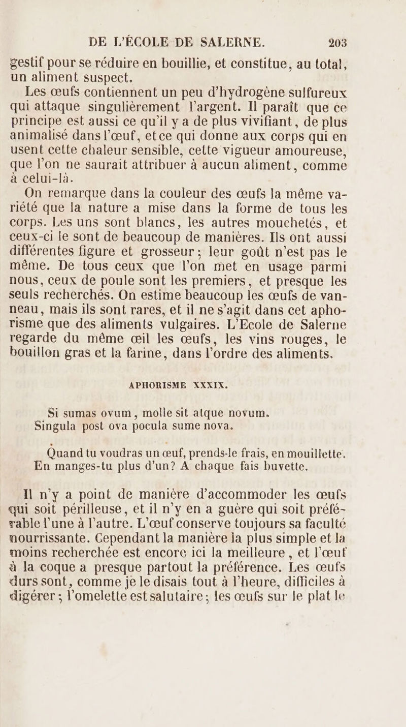 gestif pour se réduire en bouillie, et constitue, au total, un aliment suspect. Les œufs contiennent un peu d'hydrogène sulfureux qui attaque singulièrement l'argent. Il paraît que ce principe est aussi ce qu'il y a de plus vivifiant, de plus animalisé dans l’œuf, etce qui donne aux corps qui en usent cette chaleur sensible, cette vigueur amoureuse, que l'on ne saurait attribuer à aucun aliment, comme à celui-là. On remarque dans la couleur des ceufs la méme va- riété que la nature a mise dans la forme de tous les corps. Les uns sont blancs, les autres mouchetés, et ceux-ci le sont de beaucoup de manières. Ils ont aussi différentes figure et grosseur; leur goüt n'est pas le méme. De tous ceux que l'on met en usage parmi nous, ceux de poule sont les premiers, et presque les seuls recherchés. On estime beaucoup les ceufs de van- neau, mais ils sont rares, et il ne s'agit dans cet apho- risme que des aliments vulgaires. L'Ecole de Salerne regarde du méme œil les œufs, les vins rouges, le bouillon gras et la farine, dans l'ordre des aliments. APHORISME XXXIX. Si sumas ovum , molle sit atque novum. Singula post ova pocula sume nova. Quand tu voudras un ceuf, prends-le frais, en mouillette. En manges-tu plus d'un? A chaque fais buvette. Il n'y a point de manière d'accommoder les œufs qui soit périlleuse, et il n'y en a guère qui soit préfé- rable l'une à l'autre. L'eeuf conserve toujours sa faculté nourrissante. Cependant la maniere la plus simple et la moins recherchée est encore ici la meilleure , et l'oeuf à la coque a presque partout la préférence. Les ceufs durs sont, comme je le disais tout à l'heure, difficiles à digérer ; l'omelette est salutaire; les œufs sur le plat le