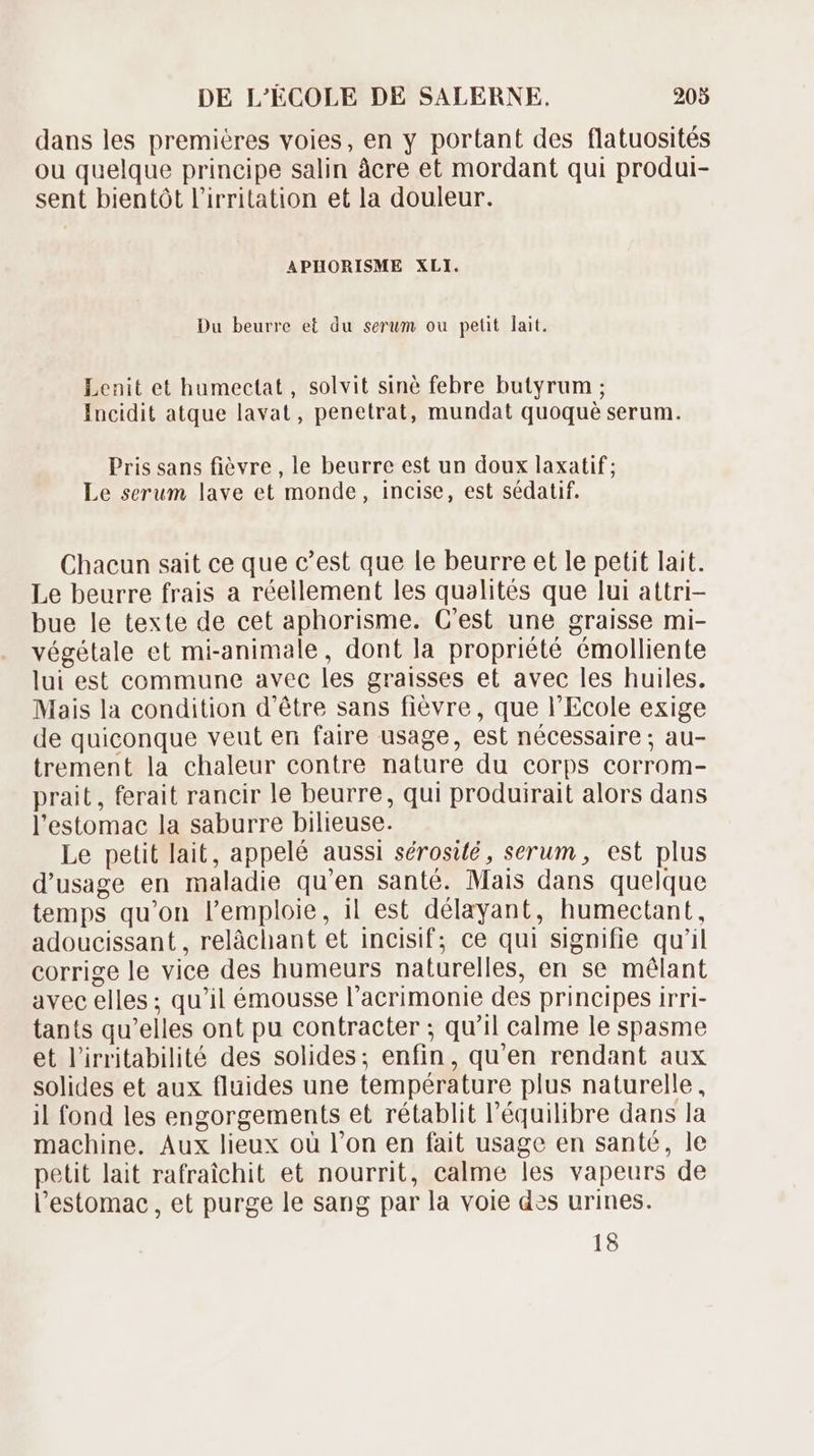 dans les premiéres voies, en y portant des flatuosités ou quelque principe salin àcre et mordant qui produi- sent bientót l'irritation et la douleur. APHORISME XLI. Du beurre et du serum ou petit lait. Lenit et humectat , solvit siné febre butyrum ; Incidit atque lavat , penetrat, mundat quoqué serum. Pris sans fièvre , le beurre est un doux laxatif ; Le serum lave et monde, incise, est sédatif. Chacun sait ce que c'est que le beurre et le petit lait. Le beurre frais a réellement les qualités que lui attri- bue le texte de cet aphorisme. C'est une graisse mi- végétale et mi-animale, dont la propriété émolliente lui est commune avec les graisses et avec les huiles. Mais la condition d'étre sans fiévre, que l'Ecole exige de quiconque veut en faire usage, est nécessaire ; au- trement la chaleur contre nature du corps corrom- prait, ferait rancir le beurre, qui produirait alors dans l'estomac la saburre bilieuse. Le petit lait, appelé aussi sérosié , serum, est plus d'usage en maladie qu'en santé. Mais dans quelque temps qu'on l'emploie, il est délayant, humectant, adoucissant, relàáchant et incisif; ce qui signifie qu'il corrige le vice des humeurs naturelles, en se mélant avec elles ; qu'il émousse l'acrimonie des principes irri- tants qu'elles ont pu contracter ; qu'il calme le spasme et l'irritabilité des solides; enfin, qu'en rendant aux solides et aux fluides une température plus naturelle, il fond les engorgements et rétablit l'équilibre dans la machine. Aux lieux oü l'on en fait usage en santé, le petit lait rafraichit et nourrit, calme les vapeurs de l'estomac , et purge le sang par la voie des urines. 18