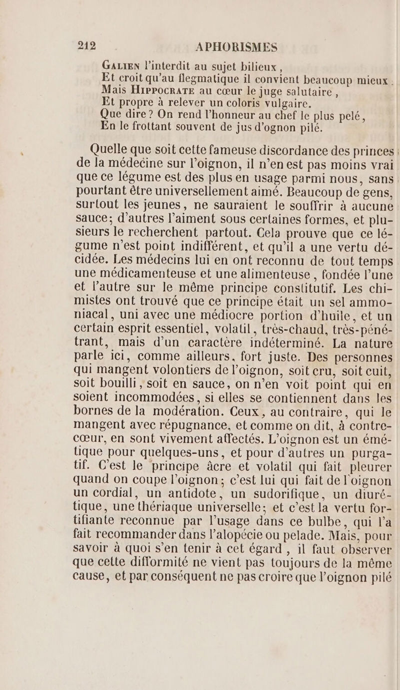 GALIEN l'interdit au sujet bilieux , Et croit qu'au flegmatique il convient beaucoup mieux . Mais HiPPOCRATE au cœur le juge salutaire, Et propre à relever un coloris vulgaire. Que dire? On rend l'honneur au chef le plus pelé, En le frottant souvent de jus d'ognon pilé. Quelle que soit cette fameuse discordance des princes : de la médecine sur l'oignon, il n'en est pas moins vrai que ce légume est des plus en usage parmi nous, sans. pourtant étre universellement aimé. Beaucoup de gens, sur(out les jeunes, ne sauraient le souffrir à aucune sauce; d'autres l'aiment sous certaines formes, et plu- sieurs le recherchent partout. Cela prouve que ce lé- gume n'est point indifférent, et qu'il a une vertu dé- cidée. Les médecins lui en ont reconnu de tout temps une médicamenteuse et une alimenteuse , fondée l'une et l'autre sur le méme principe constitutif. Les chi- mistes ont trouvé que ce principe était un sel ammo- niacal, uni avec une médiocre portion d'huile, et un certain esprit essentiel, volatil , très-chaud, trés-péné- trant, mais d'un caractére indéterminé. La nature parle ici, comme ailleurs, fort juste. Des personnes qui mangent volontiers de l'oignon, soit cru, soit cuit, soit bouilli, soit en sauce, on n'en voit point qui en soient incommodées , si elles se contiennent dans les bornes de la modération. Ceux, au contraire, qui le mangent avec répugnance, et comme on dit, à contre- cœur, en sont vivement atfectés. L'oignon est un émé- üque pour quelques-uns, et pour d'autres un purga- tif. C'est le principe âcre et volatil qui fait pleurer quand on coupe l'oignon ; c'est lui qui fait de l'oignon un cordial, un antidote, un sudorifique, un diuré- tique, une thériaque universelle; et c'est]a vertu for- tifiante reconnue par l'usage dans ce bulbe, qui l'a fait recommander dans l'alopécie ou pelade. Mais, pour savoir à quoi s'en tenir à cet égard , il faut observer que celte difformité ne vient pas toujours de la méme cause, et par conséquent ne pas croire que l'oignon pilé