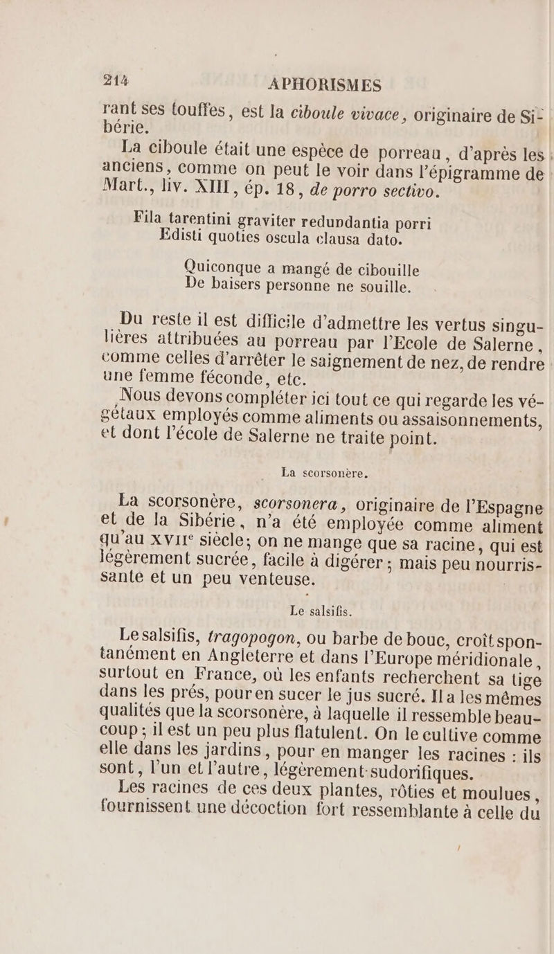 rant ses touffes , est la ciboule vivace, originaire de Si- bérie. La ciboule était une espèce de porreau , d'aprés les ; anciens, comme on peut le voir dans l'épigramme de Mart., liv. XIIL, ép. 18, de porro sectivo. Fila tarentini graviter redundantia porri Edisti quoties oscula clausa dato. Quiconque a mangé de cibouille De baisers personne ne souille. Du reste il est difficile d'admettre les vertus singu- liéres attribuées au porreau par l'Ecole de Salerne , comme celles d'arrêter le saignement de nez, de rendre une femme féconde, etc. Nous devons compléter ici tout ce qui regarde les vé- gétaux employés comme aliments ou assaisonnements, et dont l'école de Salerne ne traite point. La scorsonére, La scorsonére, scorsonera, originaire de l'Espagne et de la Sibérie, n'a été employée comme aliment qu'au Xvir* siècle; on ne mange que sa racine, qui est légérement sucrée, facile à digérer ; mais peu nourris- Sante et un peu venteuse. | Le salsifis. Le salsifis, tragopogon, ou barbe de bouc, croît spon- tanément en Angieterre et dans l'Europe méridionale , surtout en France, où les enfants recherchent sa tige dans les prés, pour en sucer le jus sucré. Il a les mêmes qualités que la scorsonère, à laquelle il ressemble beau- coup ; il est un peu plus flatulent. On le cultive comme elle dans les jardins, pour en manger les racines : ils sont, l’un et l'autre, légérement sudorifiques. Les racines de ces deux plantes, róties et moulues { fournissent une décoction fort ressemhlante à celle du