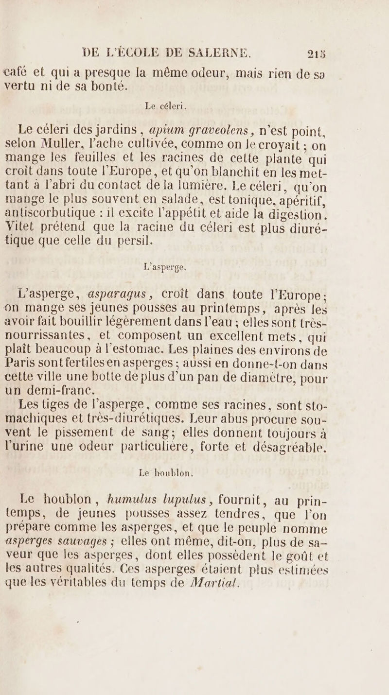 café et qui a presque la méme odeur, mais rien de so vertu ni de sa bonté. Le céleri. Le céleri des jardins , aptum graveolens , n'est point, selon Muller, l'ache cultivée, comme on le croyait ; on mange les feuilles et les racines de cette plante qui croit dans toute l'Europe, et qu'on blanchit en les met- tant à l'abri du contact dela lumiere. Le céleri, qu'on mange le plus souvent en salade, est tonique, apéritif, antiscorbutique : il excite l'appélit et aide la digestion. Vitet prétend que la racine du céleri est plus diuré- tique que celle du persil. L'asperge. L'asperge, asparagus, croit dans toute l'Europe; on mange ses jeunes pousses au printemps, aprés les avoir fait bouillir légérement dans l'eau ; elles sont trés- nourrissantes, et composent un excellent mets, qui plait beaucoup à l'estomac. Les plaines des environs de Paris sont fertiles en asperges ; aussi en donne-t-on dans cette ville une botte de plus d'un pan de diamètre, pour un demi-franc. Les tiges de l'asperge, comme ses racines, sont sto- machiques et trés-diurétiques. Leur abus procure sou- vent le pissement de sang; elles donnent toujours à l'urine une odeur particulière, forte et désagréable. Le houblon. Le houblon, Ahumulus lupulus , fournit, au prin- temps, de jeunes pousses assez tendres, que l'on prépare comme les asperges, et que le peuple nomme asperges sauvages ; elles ont méme, dit-on, plus de sa- veur que les asperges, dont elles possèdent le goût et les autres qualités. Ces asperges étaient plus estimées que les véritables du temps de Martial.