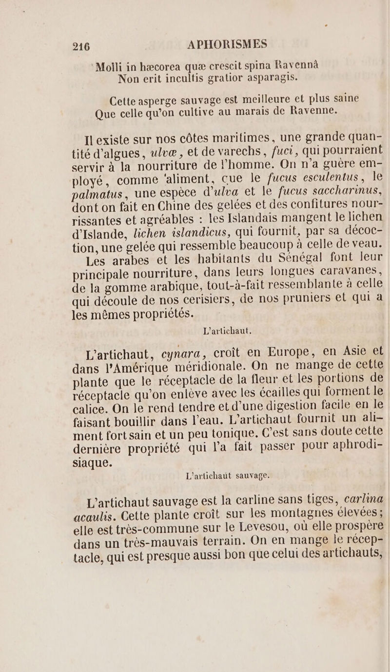 Molli in hæcorea qu crescit spina Ravennà Non erit incultis gratior asparagis. Cette asperge sauvage est meilleure et plus saine Que celle qu'on cultive au marais de Ravenne. Il existe sur nos cótes maritimes, une grande quan- tité d'algues , ulve , et de varechs , fuci, qui pourraient servir à la nourriture de l'homme. On n'a guère em- ployé, comme 'aliment, cue le fucus esculentus , le palmatus , une espèce d'ulva et le fucus saccharinus, dont on fait en Chine des gelées et des confitures nour- rissantes et agréables : les Islandais mangent le lichen d'Islande, lichen islandicus, qui fournit, par sa décoc- tion, une gelée qui ressemble beaucoup à celle de veau. Les arabes et les habitants du Sénégal font leur principale nourriture, dans leurs longues caravanes, de la gomme arabique, tout-à-fait ressemblante à celle qui découle de nos cerisiers, de nos pruniers et qui a les mémes propriétés. L'artichaut. L'artichaut, cynara, croit en Europe, en Asie et dans l'Amérique méridionale. On ne mange de cette plante que le réceptacle de la fleur et les portions de réceptacle qu'on enlève avec les écailles qui forment le calice. On le rend tendre et d'une digestion facile en le faisant bouillir dans l'eau. L'artichaut fournit un ali- ment fort sain et un peu tonique. C'est sans doute cette dernière propriété qui l'a fait passer pour aphrodi- siaque. L'artichaut sauvage. L'artichaut sauvage est la carline sans tiges, carlina acaulis. Cette plante croit sur les montagnes élevées ; elle est trés-commune sur le Levesou, où elle prospère dans un trés- mauvais terrain. On en mange le récep- tacle, qui est presque aussi bon que celui des artichauts,