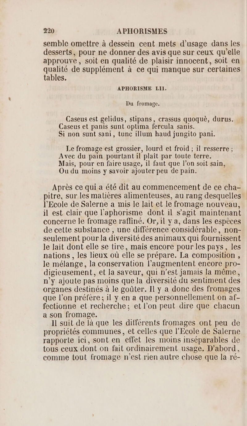 semble omettre à dessein cent mets d'usage dans les desserts, pour ne donner des avis que sur ceux qu'elle approuve, soit en qualité de plaisir innocent, soit en qualite de supplément à ce qui manque sur certaines tables. APHORISME LII. Du fromage. Caseus est gelidus, stipans, crassus quoqué, durus. Caseus et panis sunt optima fercula sanis. Si non sunt sani, tunc illum haud jungito pani. Le fromage est grossier, lourd et froid ; il resserre ; Avec du pain pourtant il plait par toute terre. Mais, pour en faire usage, il faut que l'on soit sain, Ou du moins y savoir ajouter peu de pain. Aprés ce qui a été dit au commencement de ce cha- pitre, sur les matiéres alimenteuses, au rang desquelles l'Ecole de Salerne a mis le lait et le fromage nouveau, il est clair que l'aphorisme dont il s'agit maintenant concerne le fromage raffiné. Or, il y a, dans les espèces de cette substance , une différence considérable, non- seulement pour la diversité des animaux qui fournissent le lait dont elle se tire, mais encore pour les pays, les nations , les lieux oü elle se prépare. La composition , le mélange, la conservation l'augmentent encore pro- digieusement, et la saveur, qui n'est jamais la méme, n'y ajoute pas moins que la diversité du sentiment des organes destinés à le goüter. Il y a donc des fromages que l’on préfère ; il y en a que personnellement on af- fectionne et recherche; et l'on peut dire que chacun a son fromage. Il suit de là que les différents fromages ont peu de propriétés communes, et celles que l'Ecole de Salerne rapporte ici, sont en effet les moins inséparables de tous ceux dont on fait ordinairement usage. D'abord, comme tout fromage n'est rien autre chose que la ré-