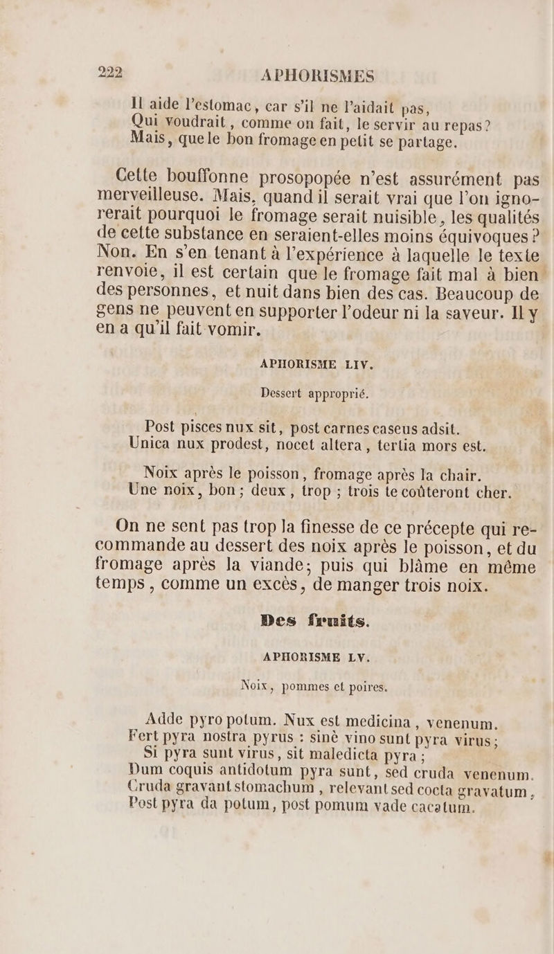 11 aide l'estomac , car s'il ne l'aidait pas, Qui voudrait , comme on fait, le servir au repas? Mais, quele bon fromage en petit se partage. Cette bouffonne prosopopée n'est assurément pas merveilleuse. Mais, quand il serait vrai que l'on igno- rerait pourquoi le fromage serait nuisible, les qualités de cette substance en seraient-elles moins équivoques ? Non. En s'en tenant à l'expérience à laquelle le texte renvoie, il est certain que le fromage fait mal à bien. des personnes, et nuit dans bien des cas. Beaucoup de gens ne peuvent en supporter l'odeur ni la saveur. Il y en a qu'il fait vomir. APIORISME LIV. Dessert approprié. Post pisces nux sit, post carnes caseus adsit. Unica nux prodest, nocet altera, tertia mors est. Noix aprés le poisson, fromage après la chair. Une noix, bon; deux , trop ; trois te coüteront cher. On ne sent pas trop Ja finesse de ce précepte qui re- commande au dessert des noix aprés le poisson, et du fromage aprés la viande; puis qui blàme en méme temps , comme un excès, de manger trois noix. Des fruits. APHORISME LV. Noix, pommes et poires. Adde pyro potum. Nux est medicina , venenum. Fert pyra nostra pyrus : sinè vino sunt pyra virus ; Si pyra sunt virus, sit maledicta pyra ; Dum coquis antidotum pyra sunt, sed cruda venenum. Cruda gravant stomachum , relevant sed cocta gravatum, Post pyra da potum, post pomum vade cacatum.