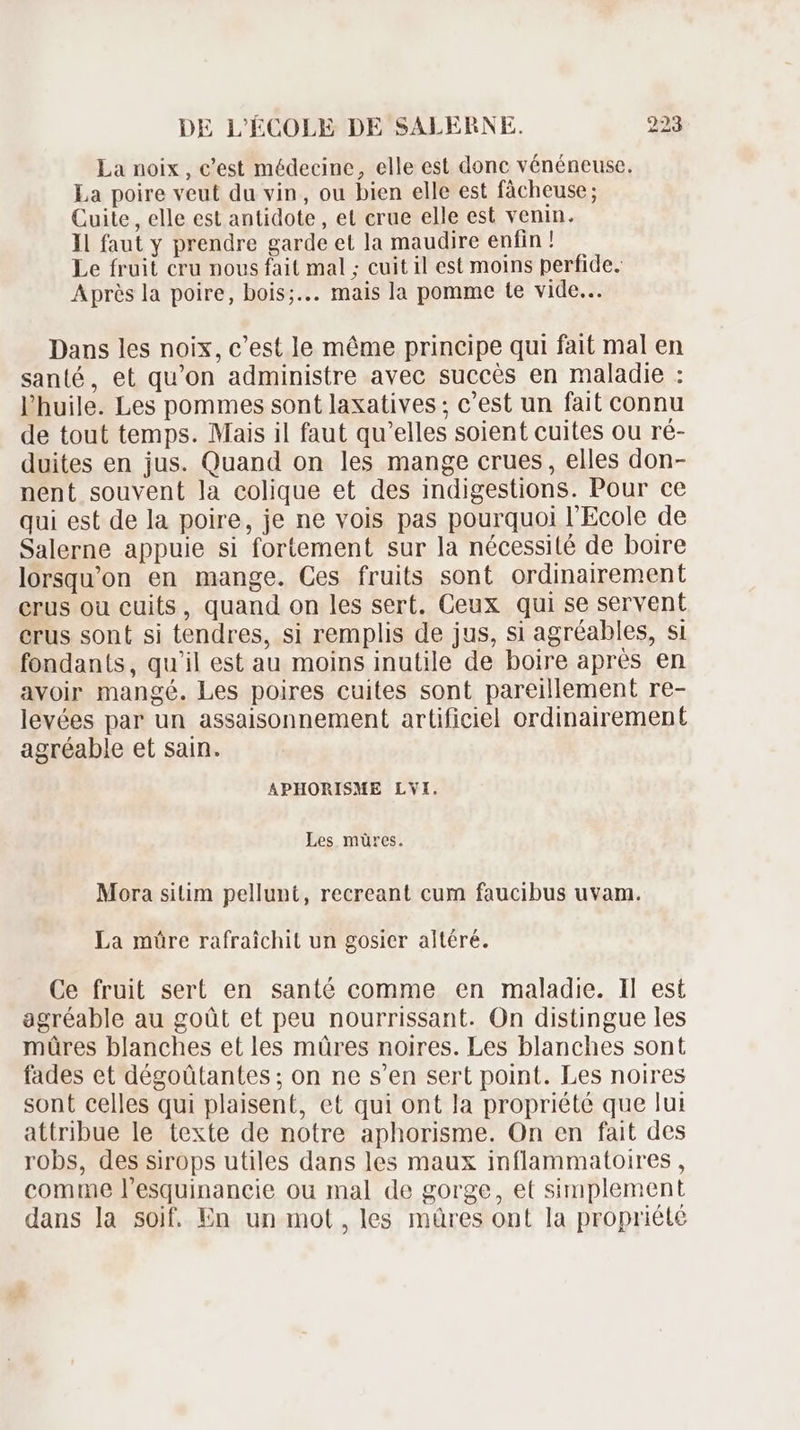 La noix, c'est médecine, elle est donc vénéneuse. La poire veut du vin, ou bien elle est fâcheuse; Cuite , elle est antidote , et crue elle est venin. Il faut y prendre garde et la maudire enfin ! Le fruit cru nous fait mal ; cuit il est moins perfide. Aprés la poire, bois;... mais la pomme te vide... Dans les noix, c'est le méme principe qui fait mal en santé, et qu'on administre avec succés en maladie : l'huile. Les pommes sont laxatives ; c'est un fait connu de tout temps. Mais il faut qu'elles soient cuites ou ré- duites en jus. Quand on les mange crues, elles don- nent souvent la colique et des indigestions. Pour ce qui est de la poire, je ne vois pas pourquoi l'Ecole de Salerne appuie si fortement sur la nécessité de boire lorsquon en mange. Ces fruits sont ordinairement erus ou cuits, quand on les sert. Ceux qui se servent erus sont si tendres, si remplis de jus, si agréables, si fondants, qu'il est au moins inutile de boire aprés en avoir mangé. Les poires cuites sont pareillement re- levées par un assaisonnement artificiel ordinairement agréable et sain. APHORISME LVI. Les müres. Mora sitim pellunt, recreant cum faucibus uvam. La mûre rafraichit un gosier altéré. Ce fruit sert en santé comme en maladie. Il est agréable au goüt et peu nourrissant. On distingue les mûres blanches et les müres noires. Les blanches sont fades et dégoütantes ; on ne s'en sert point. Les noires sont celles qui plaisent, et qui ont la propriété que lui attribue le texte de notre aphorisme. On en fait des robs, des sirops utiles dans les maux inflammatoires , comme l'esquinancie ou mal de gorge, et simplement dans la soif. En un mot, les müres ont la propriété