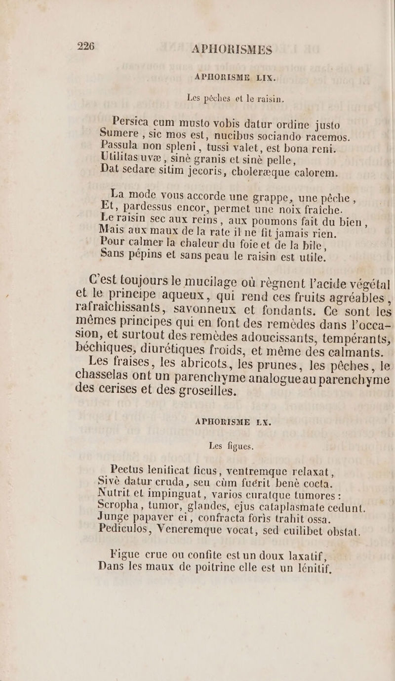 APIHORISME LIX. Les péches et le raisin. Persica cum musto vobis datur ordine justo Sumere , sic mos est, nucibus sociando racemos. Passula non spleni , tussi valet, est bona reni. Uulitas uv: , siné granis et siné pelle, Dat sedare sitim jecoris, choleræque calorem. La mode vous accorde une grappe, une pêche, Et, pardessus encor, permet une noix fraiche. Le raisin sec aux reins, aux poumons fait du bien, Mais aux maux de la rate il ne fit jamais rien. Pour calmer la chaleur du foie et de la bile, Sans pépins et sans peau le raisin est utile. C'est toujours le mucilage oü régnent l'acide végétal et le principe aqueux, qui rend ces fruits agréables , rafraichissants, savonneux et fondants. Ce sont les mêmes principes qui en font des remèdes dans l'occa- sion, et surtout des remèdes adoueissants, tempérants, béchiques, diurétiques froids, et méme des calmants. Les fraises, les abricots, les prunes, les pêches, le chasselas ont un parenchyme analogueau parenchyme des cerises et des groseilles. APHORISME LX. Les figues. Pectus leniticat ficus, ventremque relaxat, Sivé datur cruda, seu cüm fuérit bené cocta. Nutrit et impinguat, varios curatque tumores : Scropha , tumor, glandes, ejus cataplasmate cedunt. Junge papaver ei, confracta foris trahit ossa. Pediculos, Veneremque vocat, sed cuilibet obstat. Figue crue ou confite est un doux laxatif, Dans les maux de poitrine elle est un lénitif.