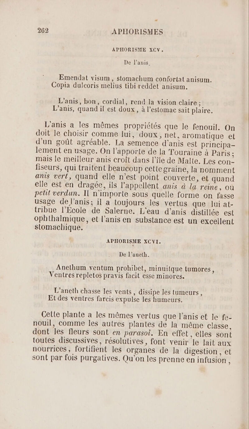 APHORISME XCV. De l'anis, Emendat visum , stomachum confortat anisum. Copia dulcoris melius tibi reddet anisum. L'anis, bon, cordial, rend la vision claire ; L'anis, quand il est doux , à l'estomac sait plaire. L'anis a les mêmes propriétés que le fenouil. On doit le choisir comme lui, doux, nef, aromatique et d'un goüt agréable. La semence d'anis est principa- lement en usage. On l'apporte de la 'Touraine à Paris ; mais le meilleur anis croit dans l'ile de Malte. Les con- fiseurs, qui traitent beaucoup cettegraine, la nomment anis vert, quand elle n'est point couverte, et quand elle est en dragée, ils l'appellent anis à la reine, ou petit verdun. Il n'importe sous quelle forme on fasse usage de l’anis; il a toujours les vertus que lui at- tribue l'Ecole de Salerne. L'eau d'anis distillée est ophthalmique, et l'anis en substance est un excellent stomachique. APHORISME XCVI. De l'aneth. Anelhum ventum prohibet, minuitque Lumores , Ventres repletos pravis facit esse minores. L'aneth chasse les vents , dissipe les tumeurs , Et des ventres farcis expulse les humeurs. Celle plante a les mêmes vertus que l'anis et le fe- nouil, comme les autres plantes de la méme classe, dont les fleurs sont en parasoi. En effet, elles sont toutes discussives, résolutives, font venir le lait aux nourrices, fortifient les organes de la digestion , et sont par fois purgatives. Qu'on les prenne en infusion ;