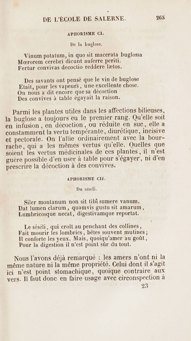 APHORISME CI. De la buglose. Vinum potatum, in quo sit macerata buglossa Mororem cerebri dicunt auferre periti. Fertur convivas decoclio reddere latos. Des savants ont pensé que le vin de buglose Etait, pour les vapeurs, une excellente chose. On nous a dit encore que sa décoction Des convives à table égayait la raison. Parmi les plantes utiles dans les affections bilieuses, la buglose a toujours eu le premier rang. Qu'elle soit en infusion , en décoction, ou réduite en suc, elle a constamment la vertu tempérante, diurétique, incisive et pectorale. On l'allie ordinairement avec la bour- rache, qui a les mémes vertus qu'elle. Quelles que soient les vertus médicinales de ces plantes, il n'est guére possible d'en user à table pour s'égayer, ni d'en prescrire la décoction à des convives. APHORISME CIf. Du séseli. Siler montanum non sit tibi sumere vanum. Dat lumen clarum , quamvis gustu sit amarum , Lumbricosque necat, digestivamque reportat. Le séséli, qui croit au penchant des collines, Fait mourir les lombrics, bêtes souvent mutines ; Il conforte les yeux. Mais, quoiqu'amer au goût, Pour la digestion il n'est point sür du tout. Nous l'avons déjà remarqué : les amers n'ont ni la méme nature ni la méme propriété. Celui dont il s'agit ici n'est point stomachique, quoique contraire aux vers. Il faut donc en faire usage avec circonspection à 23