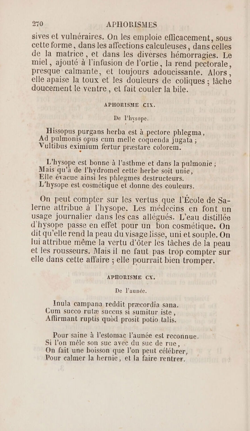 sives et vulnéraires. On les emploie efficacement, sous cette forme , dans les affections calculeuses , dans celles de la matrice, et dans les diverses hémorragies. Le miel, ajouté à l'infusion de l'ortie, la rend pectorale, presque calmante, et toujours adoucissante. Alors, elle apaise la toux et les douleurs de coliques ; làche doucement le ventre, et fait couler la bile. APHORISME CIX. De l'hysope. Hissopus purgans herba est à pectore phlegma, Ad pulmonis opus cum melle coquenda jugata ; Vultibus eximium fertur præstare colorem. L'hysope est bonne à l'asthme et dans la pulmonie ; Mais qu'à de l'hydromel cette herbe soit unie, Eile évacue ainsi les phlegmes destructeurs. L'hysope est cosmétique et donne des couleurs. On peut compter sur les vertus que l'Ecole de Sa- lerne attribue à l'hysope. Les médecins en font un usage journalier dans les cas allégués. L'eau distillée d'hysope passe en effet pour un bon cosmétique. On dit qu'elle rend la peau du visage lisse, uni et souple. On lui attribue méme la vertu d'óter les tâches de la peau et les rousseurs. Mais il ne faut pas trop compter sur elle dans cette affaire ; elle pourrait bien tromper. APHORISME CX. De l’aunée. Inula campana reddit praecordia sana. Cum succo rutæ succus si sumitur iste , Aflfirmant ruptis quód prosit potio talis. Pour saine à l'estomac l'aunée est reconnue. Si l'on méle son suc avec du suc de rue, On fait une boisson que l'on peut célébrer, Pour calmer la hernie, et la faire rentrer.