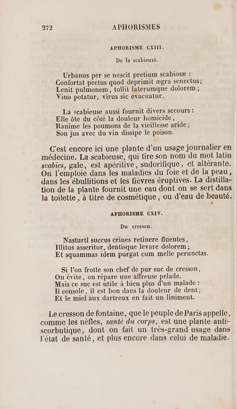 APHORISME CXII. De la scabieuse. Urbanus per se nescit pretium scabiosæ : Confortat pectus quod deprimit ægra senectus; Lenit pulmonem , tollit laterumque dolorem ; Vino potatur, virus sic evacuatur. La scabieuse aussi fournit divers secours : Elle óte du cóté la douleur homicide , Ranime les poumons de la vieillesse aride ; Son jus avec du vin dissipe le poison. C'est encore ici une plante d'un usage journalier en médecine. La scabieuse, qui tire son nom du mot latin scabies, gale, est apéritive, sudorifique, et altérante. On l'emploie dans les maladies du foie et de la peau, dans les ébullitions et les fievres éruptives. La distilla- tion de la plante fournit une eau dont on se sert dans la toilette , à titre de cosmétique , ou d'eau de beauté. APHORISME CXIV. Du cresson. Nasturti succus crines retinere fluentes, lllitus asseritur, dentisque levare dolorem ; Et squammas idem purgat cum melle perunctas. Si l'on frotte son chef de pur suc de cresson, On évite, on répare une affreuse pelade. Mais ce suc est utile à bien plus d'un malade : Il console, il est bon dans la douleur de dent; Et le miel aux dartreux en fait un liniment. Le cresson de fontaine, que le peuple de Paris appelle, comme les néfles, santé du corps, est une plante anti- scorbutique, dont on fait un trés-grand usage dans l'état de santé, et plus encore dans celui de maladie.