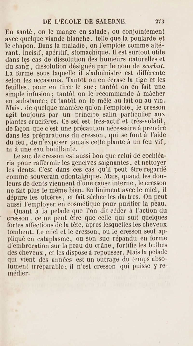 En santé, on le mange en salade, ou conjointement avec quelque viande blanche, telle que la poularde et le chapon. Dans la maladie, on l'emploie comme alté- rant , incisif , apéritif, stomachique. Il est surtout utile dans les cas de dissolution des humeurs naturelles et du sang , dissolution désignée par le nom de scorbut. La forme sous laquelle il s'administre est différente selon les occasions. Tantót on en écrase la tige et les feuilles, pour en tirer le suc; tantót on en fait une simple infusion; tantôt on le recommande à mâcher en substance; et tantót on le méle au lait ou au vin. Mais, de quelque manière qu'on l'emploie, le cresson agit toujours par un principe salin particulier aux plantes cruciferes. Ce sel est trés-actif et trés-volatil , de facon que c'est une précaution nécessaire à prendre dans les préparations du cresson, qui se font à l'aide du feu, de n'exposer jamais cette plante à un feu vif, ni à une eau bouillante. Le suc de cresson est aussi bon que celui de cochléa- ria pour raffermir les gencives saignantes, et nettoyer les dents. Cest dans ces cas qu'il peut étre regardé comme souverain odontalgique. Mais, quand les dou- leurs de dents viennent d'une cause interne , le cresson ne fait plus le méme bien. En liniment avec le miel, il dépure les ulcéres, et fait sécher les dartres. On peut aussi l'employer en cosmétique pour purifier la peau. Quant à la pelade que l'on dit céder à l'action du cresson , ce ne peut étre que celle qui suit quelques fortes affections de la téte, aprés lesquelles les cheveux tombent. Le miel et le cresson, ou le cresson seul ap- pliqué en cataplasme, ou son suc répandu en forme d'embrocation sur la peau du crâne, fortifie les bulbes des cheveux , et les dispose à repousser. Mais la pelade qui vient des années est un outrage du temps abso- lument irréparable; il n'est cresson qui puisse y re- médier.