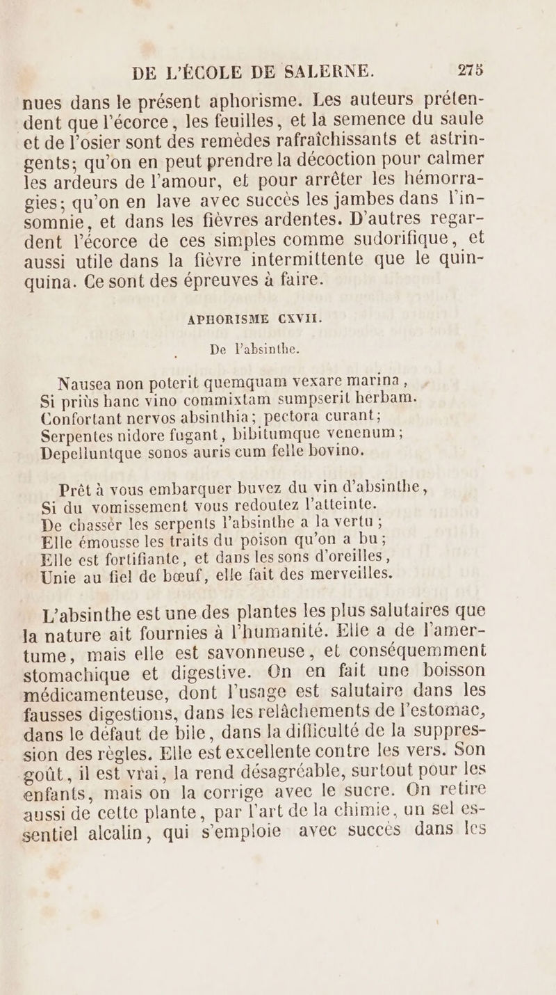 nues dans le présent aphorisme. Les auteurs préten- dent que l'écorce, les feuilles, et la semence du saule et de l’osier sont des remèdes rafraîchissants et astrin- gents; qu'on en peut prendre la décoction pour calmer les ardeurs de l'amour, et pour arrêter les hémorra- gies; qu'on en lave avec succès les jambes dans l'in- somnie, et dans les fiévres ardentes. D'autres regar- dent l'écorce de ces simples comme sudorifique, et aussi utile dans la fiévre intermittente que le quin- quina. Ce sont des épreuves à faire. APHORISME CXVII. De l'absinthe. Nausea non poterit quemquam vexare marina , Si priüs hanc vino commixtam sumpserit herbam. Confortant nervos absinthia; pectora curant; Serpentes nidore fugant, bibitumque venenum ; Depelluntque sonos auris cum felle bovino. Prét à vous embarquer buvez du vin d'absinthe, Si du vomissement vous redoutez l'atteinte. De chassér les serpents l'absinthe a la vertu; Elle émousse les traits du poison qu'on a bu; Elle est fortifiante, et dans les sons d'oreilles, Unie au fiel de bœuf, elle fait des merveilles. L’absinthe est une des plantes les plus salutaires que la nature ait fournies à l'humanité. Elle a de l'amer- tume, mais elle est savonneuse , el conséquemment stomachique et digeslive. On en fait une boisson médicamenteuse, dont l'usage est salutaire dans les fausses digestions, dans les relàchements de l'estomac, dans le défaut de bile, dans la difliculté de la suppres- sion des règles. Elle est excellente contre les vers. Son goût, il est vrai, la rend désagréable, surtout pour les enfants, mais on la corrige avec le sucre. On retire aussi de cette plante, par l’art de la chimie, un sel es- sentiel alcalin, qui s'emploie avec succès dans les