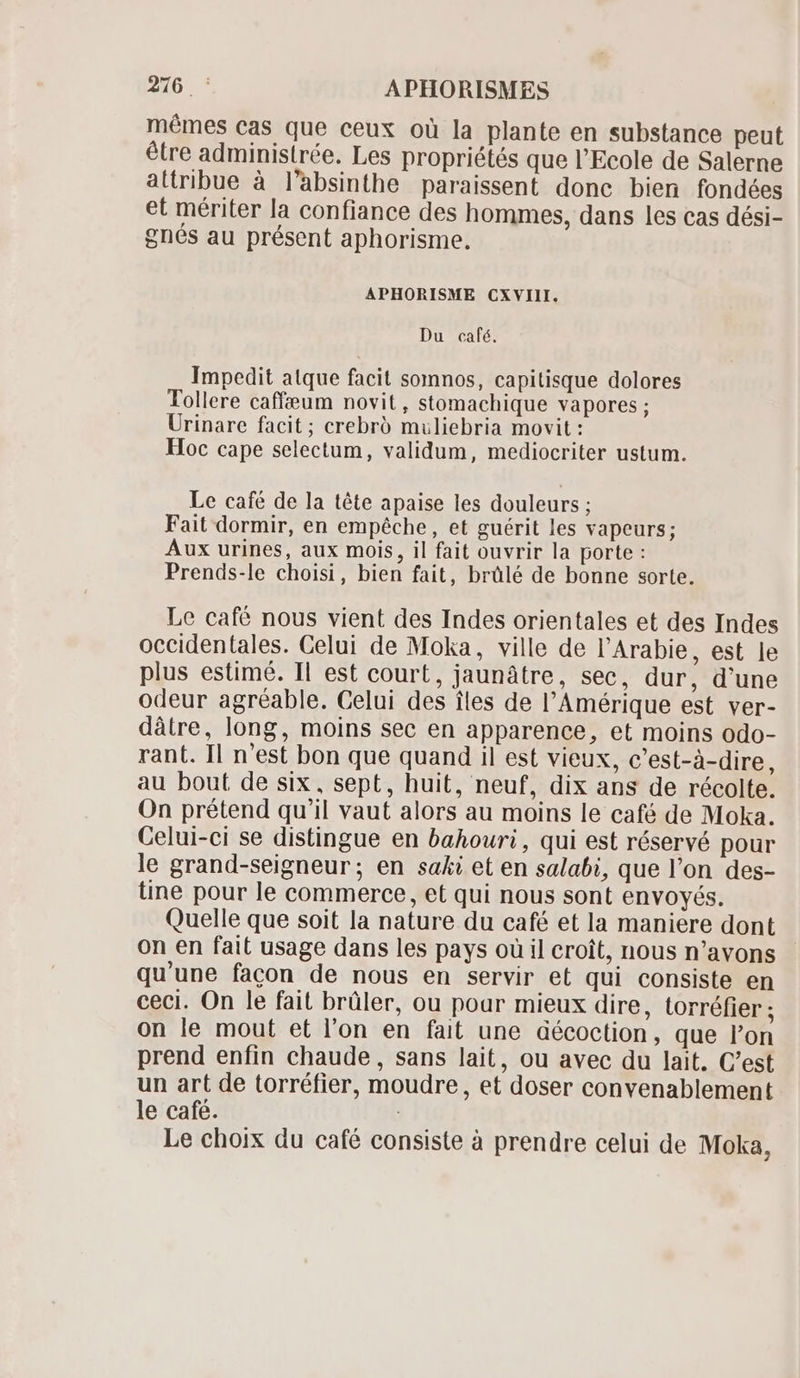 mémes cas que ceux oü la plante en substance peut être administrée. Les propriétés que l'Ecole de Salerne attribue à l’absinthe paraissent donc bien fondées et mériter la confiance des hommes, dans les cas dési- gnés au présent aphorisme. APHORISME CXVIII. Du café. Impedit atque facit somnos, capitisque dolores Tollere caffeum novit, stomachique vapores ; Urinare facit; crebró muliebria movit : Hoc cape selectum, validum, mediocriter ustum. Le café de la tête apaise les douleurs ; Fait dormir, en empêche, et guérit les vapeurs; Aux urines, aux mois, il fait ouvrir la porte : Prends-le choisi, bien fait, brülé de bonne sorte. Le café nous vient des Indes orientales et des Indes occidentales. Celui de Moka, ville de l'Arabie, est le plus estimé. Il est court, jaunâtre, sec, dur, d'une odeur agréable. Celui des iles de l'Amérique est ver- dâtre, long, moins sec en apparence, et moins odo- rant. Il n'est bon que quand il est vieux, c'est-à-dire, au bout de six, sept, huit, neuf, dix ans de récolte. On prétend qu'il vaut alors au moins le café de Moka. Celui-ci se distingue en bahouri , qui est réservé pour le grand-seigneur; en saki et en salabi, que l'on des- tine pour le commerce, et qui nous sont envoyés. Quelle que soit la nature du café et la maniere dont on en fait usage dans les pays ou il croît, nous n'avons qu'une facon de nous en servir et qui consiste en ceci. On le fait brüler, ou pour mieux dire, torréfier ; on le mout et l'on en fait une décoction, que l'on prend enfin chaude, sans lait, ou avec du lait. C'est un art de torréfier, moudre, et doser convenablement le café. | Le choix du café consiste à prendre celui de Moka,