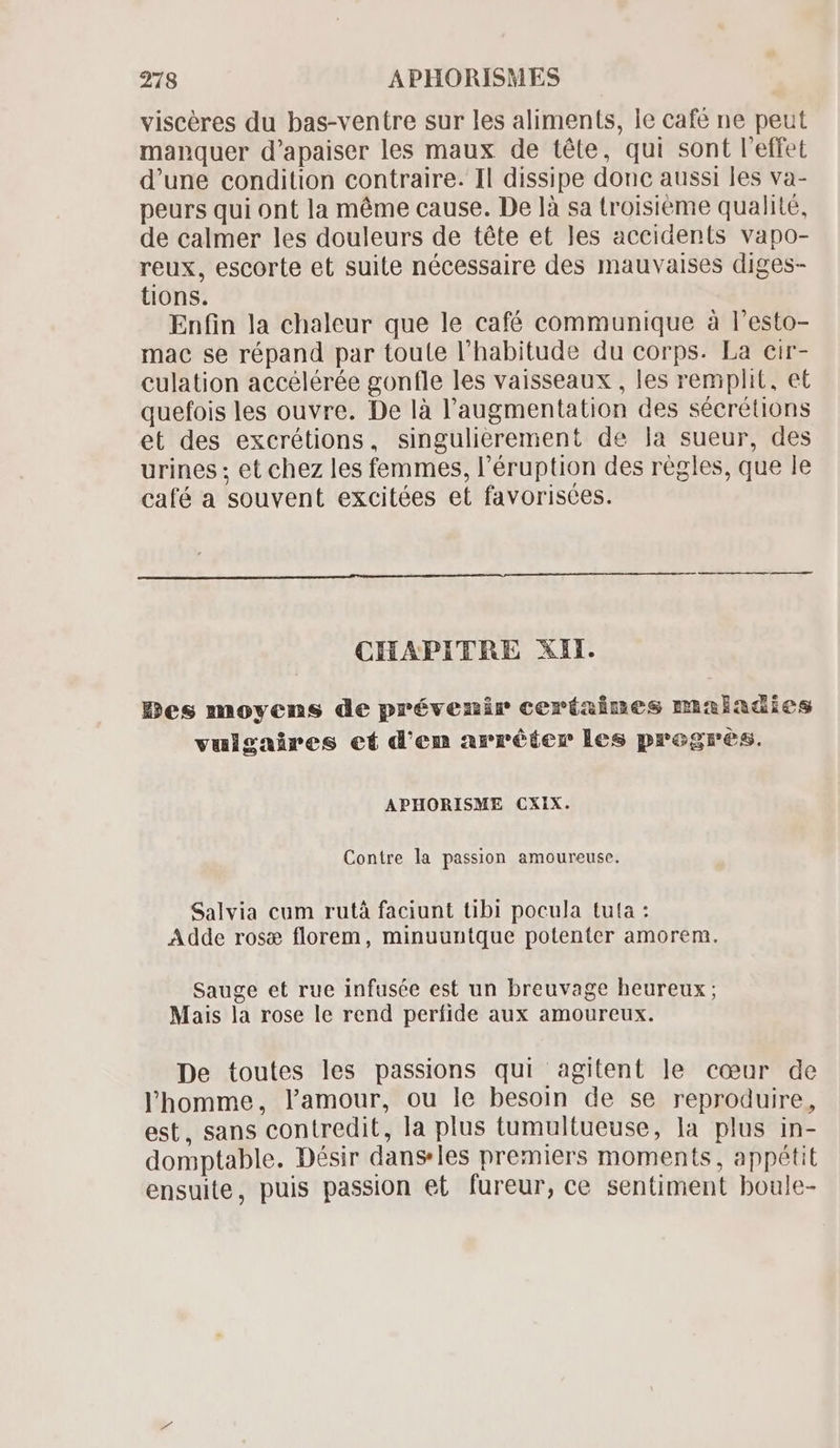 viscéres du bas-ventre sur les aliments, le café ne peut manquer d'apaiser les maux de téte, qui sont l'effet d'une condition contraire. Il dissipe donc aussi les va- peurs qui ont la méme cause. De là sa troisieme qualité, de calmer les douleurs de téte et les accidents vapo- reux, escorte et suite nécessaire des mauvaises diges- tions. Enfin la chaleur que le café communique à l'esto- mac se répand par toute l'habitude du corps. La cir- culation accélérée gonfle les vaisseaux, les remplit, et quefois les ouvre. De là l'augmentation des sécrétions et des excrétions, singulierement de la sueur, des urines ; et chez les femmes, l'éruption des règles, que le café a souvent excitées et favorisces. CHAPITRE XII. Des moyens de prévenir ceríaines maladies vulgaires ef d'em arrêter les progres. APHORISME CXIX. Contre la passion amoureuse. Salvia cum rutà faciunt tibi pocula tuta : Adde rose florem, minuuntque potenter amorem. Sauge et rue infusée est un breuvage heureux ; Mais la rose le rend perfide aux amoureux. De toutes les passions qui agitent le coeur de l'homme, l'amour, ou le besoin de se reproduire, est, sans contredit, la plus tumultueuse, la plus in- domptable. Désir dans les premiers moments, appétit ensuite, puis passion et fureur, ce sentiment boule-