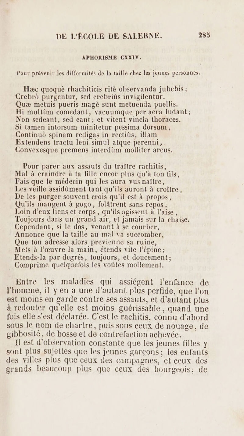 APHORISME CXXIVY. Pour prévenir les difformités de la taille chez les jeunes personnes. Hac quoque rhachiticis ritè observanda jubebis ; Crebró purgentur, sed crebriüs invigilentur. Quæ metuis pueris magé sunt metuenda puellis. Hi multüm comedant, vacuumque per aera ludant ; Non sedeant, sed eant; et vitent vincla thoraces. Si tamen intorsum minitetur pessima dorsum, Continuó spinam redigas in rectiüs, illam Extendens tractu leni simul atque perenni , Convexesque premens interdüm molliter arcus. Pour parer aux assauts du traître rachitis, Mal à craindre à ta fille encor plus qu’à ton fils, Fais que le médecin qui les aura vus naître, Les veille assidüment tant qu'ils auront à croitre, De les purger souvent crois qu’il est à propos, Qu'ils mangent à gogo, folâtrent sans repos ; Loin d'eux liens et corps, qu'ils agissent à l'aise, Toujours dans un grand air, et jamais sur la chaise. Cependant, si le dos, venant à se courber, Annonce que la taille au mal va succomber, Que ton adresse alors prévienne sa ruine, Mets à l’œuvre la main, étends vite l’épine ; Etends-la par degrés, toujours, et doucement ; Comprime quelquefois les voütes mollement. Entre les maladies qui assiégent l'enfance de l'homme, il y en a une d'autant plus perfide, que l'on est moins en garde contre ses assauts, et d'autant plus à redouter qu'elle est moins guérissable , quand une fois elle s'est déclarée. C'est le rachitis, connu d'abord sous le nom de chartre, puis sous ceux de nouage, de gibbosité, de bosse et de contrefaction achevée. Il est d'observation constante que les jeunes filles y sont plus sujettes que les jeunes garcons; les enfants des villes plus que ceux des campagnes, et ceux des grands beaucoup plus que ceux des bourgeois; de