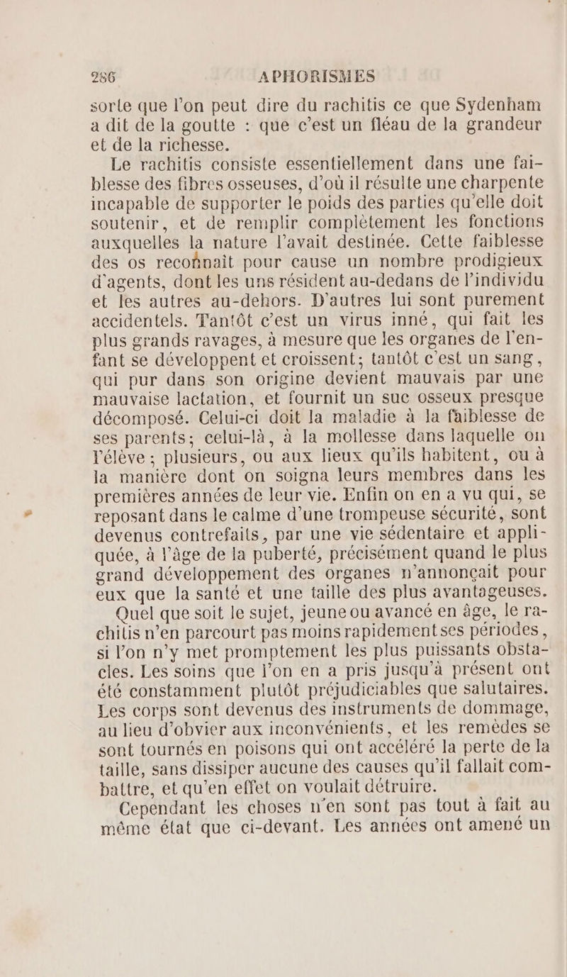 sorle que l'on peut dire du rachitis ce que Sydenham a dit de la goutte : que c'est un fléau de la grandeur et de la richesse. Le rachitis consiste essentiellement dans une fai- blesse des fibres osseuses, d'oü il résulte une charpente incapable de supporter le poids des parties qu'elle doit soutenir, et de remplir complétement les fonctions auxquelles la nature l'avait destinée. Cette faiblesse des os reconnait pour cause un nombre prodigieux d'agents, dont les uns résident au-dedans de l'individu et les autres au-dehors. D'autres lui sont purement accidentels. Tantót c'est un virus inné, qui fait les plus grands ravages, à mesure que les organes de l'en- fant se développent et croissent; tantôt c'est un sang, qui pur dans son origine devient mauvais par une mauvaise lactation, et fournit uu suc osseux presque décomposé. Celui-ci doit la maladie à la faiblesse de ses parents; celui-là, à la mollesse dans laquelle on l'élève ; plusieurs, ou aux lieux qu'ils habitent, ou à la manière dont on soigna leurs membres dans les premiéres années de leur vie. Enfin on en a vu qui, se reposant dans le calme d'une trompeuse sécurité, sont devenus contrefaits, par une vie sédentaire et appli- quée, à l’âge de la puberté, précisément quand le plus grand développement des organes n'annoncait pour eux que la santé et une taille des plus avantageuses. Quel que soit le sujet, jeune ou avancé en àge, le ra- chilis n’en parcourt pas moins rapidementses périodes, si l'on n'y met promptement les plus puissants obsta- cles. Les soins que l'on en a pris jusqu'à présent ont été constamment plutót préjudiciables que salutaires. Les corps sont devenus des instruments de dommage, au lieu d'obvier aux inconvénients, et les remédes se sont tournés en poisons qui ont accéléré la perte de la taille, sans dissiper aucune des causes qu'il fallait com- battre, et qu'en effet on voulait détruire. Cependant les choses n'en sont pas tout à fait au méme élat que ci-devant. Les années ont amené un