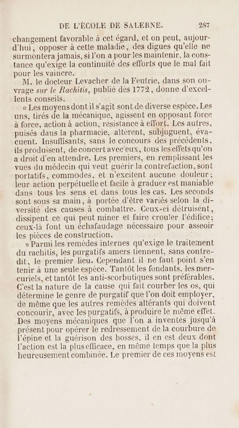 changement favorable à cet égard, et on peut, aujour- d'hui, opposer à cette maladie, des digues qu'elle ne surmontera jamais, si l'on a pour les maintenir, là cons- tance qu'exige la continuité des efforts que le mal fait pour les vaincre. M. le docteur Levacher de la Feutrie, dans son ou- vrage sur le Rachitis, publié dès 1772, donne d'excel- lents conseils. «Les moyens dont il s'agit sont de diverse espèce. Les uns, tirés de la mécanique, agissent en opposant force à force, action à action, résistance à effort. Les autres, puisés dans la pharmacie, alterent, subjuguent, éva- cuent. Insuffisants, sans le concours des précédents. ils produisent, de concert avec eux, tous leseffets qu'on a droit d'en attendre. Les premiers, en remplissant les vues du médecin qui veut guérir la contrefaction, sont portatifs, commodes, et n'excitent aucune douleur; leur action perpétuelle et facile à graduer est maniable dans tous les sens et dans tous les cas. Les seconds sont sous sa main, à portée d’être variés selon la di- versité des causes à combattre. Ceux-ci détruisent, dissipent ce qui peut miner et faire crouler l'édifice; ceux-là font un échafaudage nécessaire pour asseoir les piéces de construction. » Parmi les remédes internes qu'exige le traitement du rachitis, les purgatifs amers Güennent, sans contre- dit, le premier lieu. Cependant il ne faut point s'en tenir à une seule espéce. Tantót les fondants, les mer- curiels, et tantót les anti-scorbutiques sont préférables. C’est la nature de la cause qui fait courber les os, qui détermine le genre de purgatif que l'on doit employer, de méme que les autres remèdes altérants qui doivent concourir, avec les purgatifs, à produire le méme effet. Des moyens mécaniques que l'on a inventés jusqu'à présent pour opérer le redressement de la courbure de l'épine et la guérison des bosses, il en est deux dont l'action est la plusefficace, en méme temps que la plus heureusement combinée. Le premier de ces moyens est