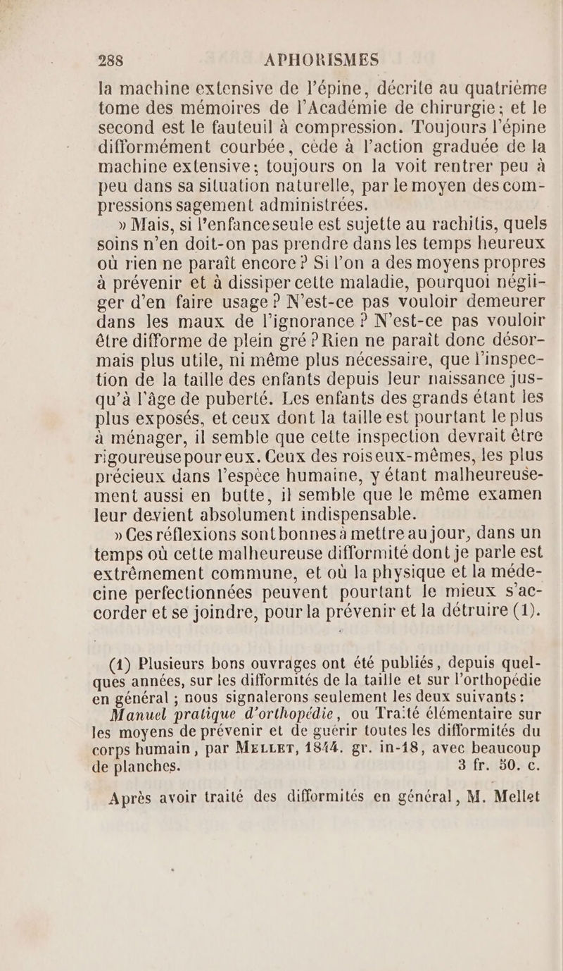 la machine extensive de l'épine, décrite au quatrieme tome des mémoires de l'Académie de chirurgie; et le second est le fauteuil à compression. Toujours l'épine difformément courbée, cède à l'action graduée de la machine extensive; toujours on la voit rentrer peu à peu dans sa situation naturelle, par le moyen des com- pressions sagement administrées. » Mais, si l'enfanceseule est sujette au rachitis, quels soins n'en doit-on pas prendre dans les temps heureux oü rien ne parait encore? Sil'on a des moyens propres à prévenir et à dissiper cette maladie, pourquoi négii- ger d'en faire usage ? N'est-ce pas vouloir demeurer dans les maux de l'ignorance ? N'est-ce pas vouloir étre difforme de plein gré ? Rien ne parait done désor- mais plus utile, ni méme plus nécessaire, que l'inspec- tion de la taille des enfants depuis leur naissance jus- qu’à l’âge de puberté. Les enfants des grands étant les plus exposés, et ceux dont la taille est pourtant le plus à ménager, il semble que cette inspection devrait étre rigoureuse pour eux. Ceux des roiseux-mémes, les plus précieux dans l’espèce humaine, y étant malheureuse- ment aussi en butte, 1} semble que le méme examen leur devient absolument indispensable. » Ces réflexions sont bonnes à mettre au jour, dans un temps où cette malheureuse difformité dont je parle est extrémement commune, et où la physique et la méde- cine perfectionnées peuvent pourtant le mieux s'ac- corder et se joindre, pour la prévenir et la détruire (1). (4) Plusieurs bons ouvrages ont été publiés, depuis quel- ques années, sur les difformités de la taille et sur l'orthopédie en général ; nous signalerons seulement les deux suivants: Manuel pratique d'orthopédie, ou Tra:té élémentaire sur les moyens de prévenir et de guérir toutes les difformités du corps humain, par MxrLEr, 1844. gr. in-18, avec beaucoup de planches. 3 fr. 50. c. Après avoir traité des difformités en général, M. Mellet