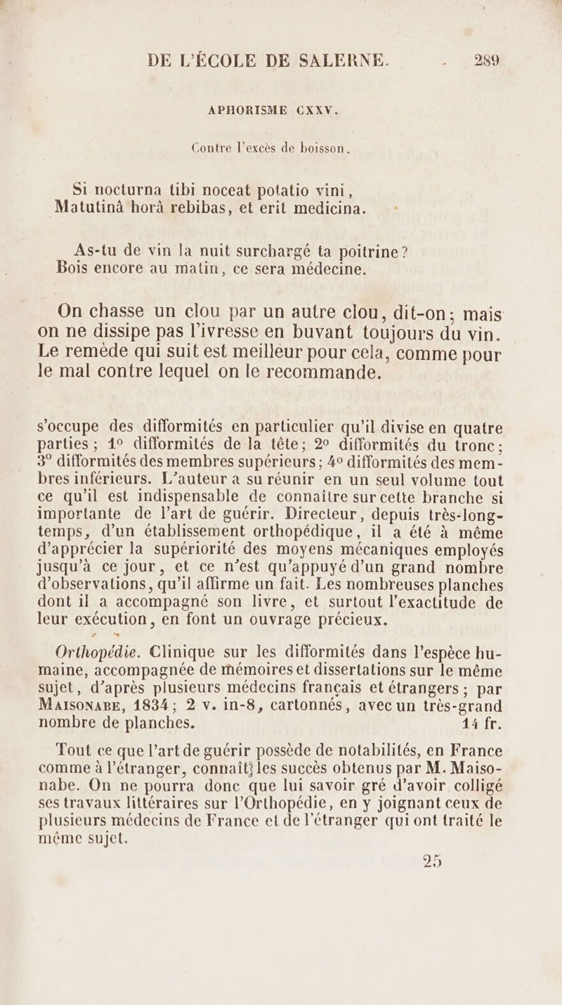 APHORISME CXXV. Contre l'exces de boisson. Si nocturna tibi noceat potatio vini , Matutinà horà rebibas, et erit medicina. As-tu de vin la nuit surchargé ta poitrine? Bois encore au matin, ce sera médecine. On chasse un clou par un autre clou, dit-on; mais on ne dissipe pas l'ivresse en buvant toujours du vin. Le remède qui suit est meilleur pour cela, comme pour le mal contre lequel on le recommande. s'occupe des difformités en parliculier qu'il divise en quatre parties; 1° difformités de la tête; 2° difformités du tronc: 3° difformités des membres supérieurs ; 4? difformités des mem- bres inférieurs. L'auteur à su réunir en un seul volume tout ce qu'il est indispensable de connaitre sur cette branche si importante de l'art de guérir. Directeur, depuis trés-long- temps, d'un établissement orthopédique, il a été à méme d'apprécier la supériorité des moyens mécaniques employés jusqu'à ce jour, et ce n'est qu'appuyé d'un grand nombre d'observations , qu'il affirme un fait. Les nombreuses planches dont il a accompagné son livre, et surtout l'exactitude de leur exécution, en font un ouvrage précieux. Orthopédie. Clinique sur les difformités dans l'espéce hu- maine, accompagnée de mémoires et dissertations sur le méme sujet, d'aprés plusieurs médecins francais et étrangers ; par MalsoNABE, 1834; 2 v. in-8, cartonnés, avec un trés-grand nombre de planches. 14 fr. Tout ce que l'art de guérir possède de notabilités, en France comme à l'étranger, connait? les succès obtenus par M. Maiso- nabe. On ne pourra donc que lui savoir gré d’avoir colligé ses travaux littéraires sur l'Orthopédie, en y joignant ceux de plusieurs médecins de France et de l'étranger qui ont traité le méme sujet. 29