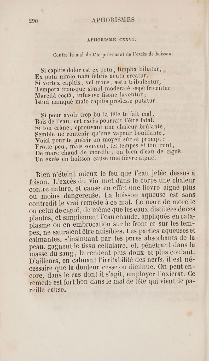 APHORISME CXXVI. Contre le mal de téte provenant de l'exces de boisson. Si capitis dolor est ex potu , limpha bibatur, . Ex potu nimio nam febris acuta creatur. Si vertex capitis, vel frons, æstu tribulentur, Tempora fronsque simul moderatè sæpè fricentur Marellà coctà , infusove fisone laventur ; Istud namque malo capilis prodesse putatur. Si pour avoir trop bu la téte te fait mal, Bois de l'eau ; cet excés pourrait t'étre fatal. Si ton crâne, éprouvant une chaleur brülante, Semble ne contenir qu'une vapeur bouillante, Voici pour te guérir un moyen sür et prompt : Frotte peu, mais souvent, tes tempes et ton front, De marc chaud de morelle, ou bien d'eau de cigué. Un excès en boisson cause une fièvre aiguë. Rien n'éteint mieux le feu que l'eau jetée dessus à foison. L'excés du vin met dans le corps une chaleur contre nature, et cause en effet une fiévre aigué plus ou moins dangereuse. La boisson aqueuse est sans contredit le vrai remède à ce mal. Le marc de morelle ou celui de cigué, de même que les eaux distillées deces plantes, et simplement l'eau chaude, appliqués en cata- plasme ou en embrocation sur le front et sur les tem- pes, ne sauraient étre nuisibles. Les parties aqueuseset calmantes, s'insinuant par les pores absorbants de la peau, gagnent le tissu cellulaire, et, pénétrant dans la masse du sang, le rendent plus doux et plus couiant. D'ailleurs, en calmant l'irritabilité des nerfs, il est né- cessaire que la douleur cesse ou diminue. On peut en- core, dans le cas dont il s'agit, employer l'oxicrat. Ce remède est fort bon dans le mal de tête qui vientde pa- reille cause.