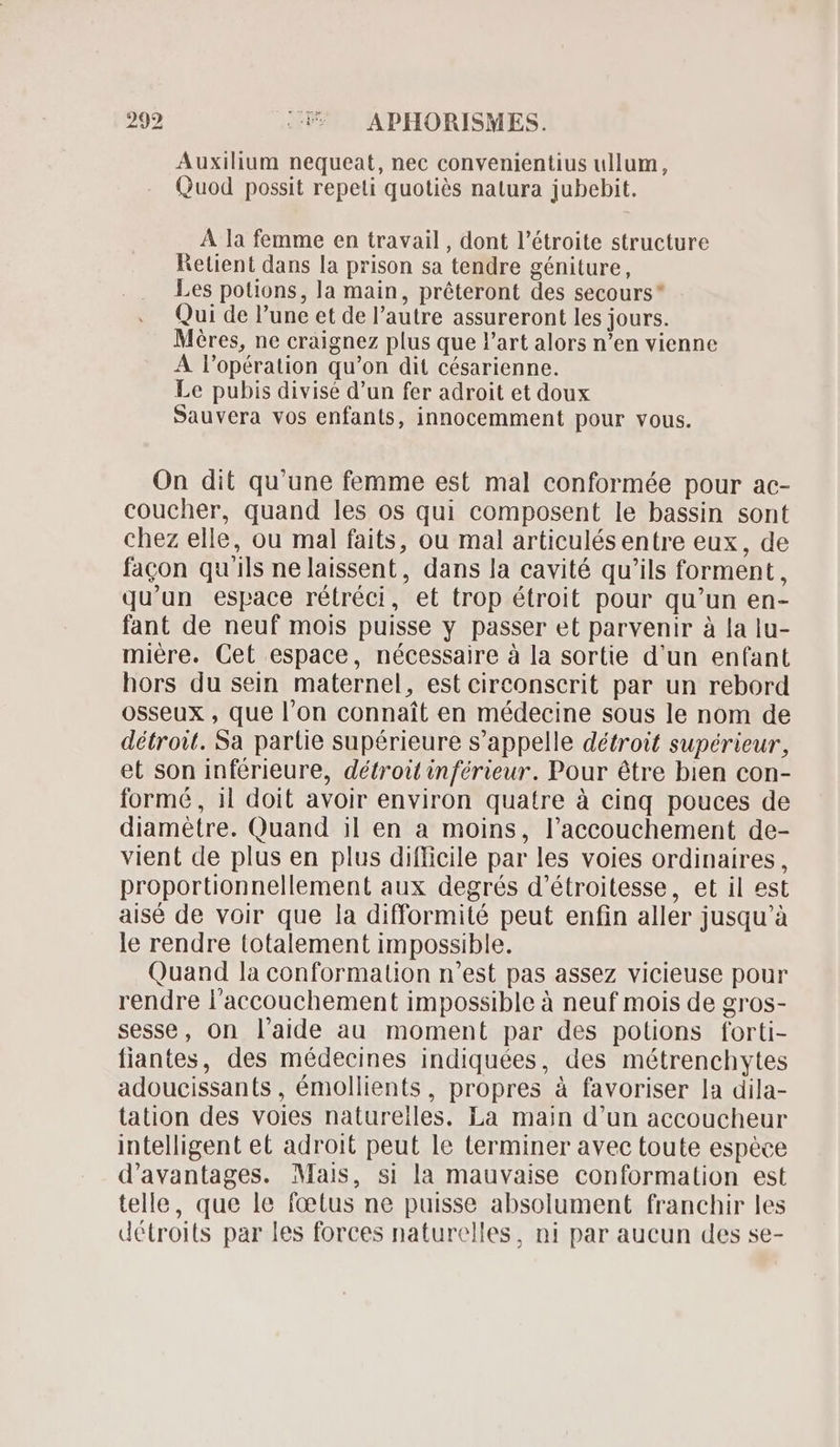 Auxilium nequeat, nec convenientius ullum, Quod possit repeti quotiés natura jubebit. A la femme en travail , dont l'étroite structure Retient dans la prison sa tendre géniture, Les potions, la main, préteront des secours Qui de l'une et de l'autre assureront les jours. Méres, ne craignez plus que l'art alors n'en vienne A l'opération qu'on dit césarienne. Le pubis divisé d'un fer adroit et doux Sauvera vos enfants, innocemment pour vous. On dit qu'une femme est mal conformée pour ac- coucher, quand les os qui composent le bassin sont chez elle, ou mal faits, ou mal articulés entre eux, de facon qu'ils ne laissent, dans la cavité qu'ils forment, qu'un espace rétréci, et trop étroit pour qu'un en- fant de neuf mois puisse y passer et parvenir à la lu- miére. Cet espace, nécessaire à la sortie d'un enfant hors du sein maternel, est circonscrit par un rebord osseux , que l'on connaît en médecine sous le nom de détroit. Sa partie supérieure s'appelle détroit supérieur, et son inférieure, détroit inférieur. Pour étre bien con- formé, il doit avoir environ quatre à cinq pouces de diamètre. Quand il en a moins, l'accouchement de- vient de plus en plus difficile par les voies ordinaires, proportionnellement aux degrés d'étroitesse, et il est aisé de voir que la difformité peut enfin aller jusqu'à le rendre totalement impossible. Quand la conformation n'est pas assez vicieuse pour rendre l'accouchement impossible à neuf mois de gros- sesse, on l’aide au moment par des potions forti- fiantes, des médecines indiquées, des métrenchytes adoucissants , émollients, propres à favoriser la dila- tation des voies naturelles. La main d'un accoucheur intelligent et adroit peut le terminer avec toute espéce d'avantages. Mais, si la mauvaise conformation est telle, que le fœtus ne puisse absolument franchir les détroits par les forces naturelles, ni par aucun des se-