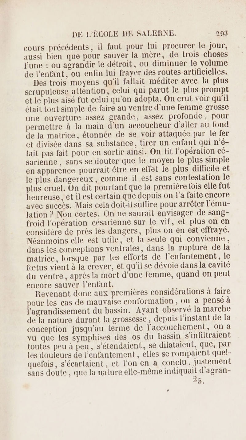 cours précédents, il faut pour lui procurer le jour, aussi bien que pour sauver la mére, de trois choses l'une : ou agrandir le détroit, ou. diminuer le volume de l'enfant, ou enfin lui frayer des routes artificielles. Des trois moyens qu'il fallait méditer avec la plus scrupuleuse attention, celui qui parut le plus prompt et le plus aisé fut celui qu'on adopta. On crut voir qu'il était tont simple de faire au ventre d'une femme grosse une ouverture assez grande, assez profonde, pour permettre à la main d'un accoucheur d'aller au fond de la matrice, étonnée de se voir attaquée par le fer et divisée dans sa substance, tirer un enfant qui n'é- tait pas fait pour en sortir ainsi. On fit l'opération cé- sarienne , sans se douter que le moyen le plus simple en apparence pourrait étre en effet le plus difficile et le plus dangereux, comme il est sans contestation le plus cruel. On dit pourtant que la première fois elle fut heureuse, et il est certain que depuis on l'a faite encore avec succes. Mais cela doit-il suffire pour arréter l'ému- lation ? Non certes. On ne saurait envisager de sang- froid l'opération césarienne sur le vif, et plus on en considere de prés les dangers, plus on en est effrayé. Néanmoins elle est utile, et la seule qui convienne, dans les conceptions ventrales, dans la rupture de la matrice, lorsque par les efforts de l'enfantement, le (cetus vient à la crever, et qu'il se dévoie dans la cavité du ventre , aprés la mort d'une femme, quand on peut encore sauver l'enfant. Bevenant donc aux premieres considérations à faire pour les cas de mauvaise conformation, on a penséà l'agrandissement du bassin. Ayant observé la marche de la nature durant la grossesse , depuis l'instant de la conception jusqu'au terme de l'accouchement, on a vu que les symphises des os du bassin s'infiltraient toutes peu à peu, s'étendaient, se dilataient, que, par les douleurs de l'enfantement , elles se rompaient quel- quefois, s'écartaient, et l'on en a conclu , justement sans doute, que la nature elle-même indiquait d'agran- 9 M ^9.