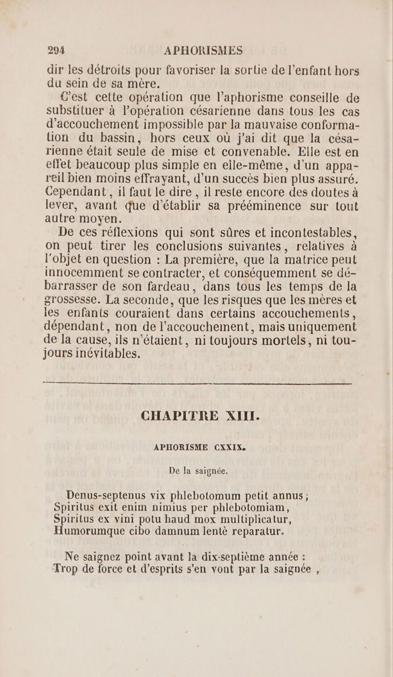 dir les détroits pour favoriser la sortie de l'enfant hors du sein de sa mére. C'est cette opération que l'aphorisme conseille de substituer à l'opération césarienne dans tous les cas d'accouchement impossible par la mauvaise conforma- lion du bassin, hors ceux où j'ai dit que la césa- rienne était seule de mise et convenable. Elle est en effet beaucoup plus simple en elle-méme, d'un appa- reil bien moins effrayant, d'un succés bien plus assuré. Cependant, il faut le dire , il reste encore des doutes à lever, avant due d'établir sa prééminence sur tout autre moyen. De ces réflexions qui sont sûres et incontestables, on peut tirer les conclusions suivantes, relatives à l'objet en question : La premiére, que la matrice peut innocemment se contracter, et conséquemment se dé- barrasser de son fardeau, dans tous les temps de la grossesse. La seconde, que les risques que les méres et ies enfants couraient dans certains accouchements , dépendant, non de l'accouchement, mais uniquement de la cause, ils n'étaient, ni toujours mortels, ni tou- jours inévitables. CHAPITRE XIII. APHORISME CXXIX. De la saignée. Denus-septenus vix phlebotomum petit annus; Spiritus exit enim nimius per phlebotomiam, Spiritus ex vini potu haud mox multiplicatur, Humorumque cibo damnum lenté reparatur. Ne saignez point avant la dix-septiéme année : Trop de force et d'esprits s’en vont par la saignée ,