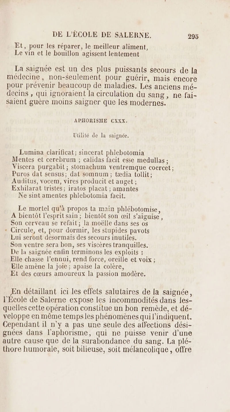 Et, pour les réparer, le meilleur aliment, Le vin et le bouillon agissent lentement La saignée est uu des plus puissants secours de la médecine, non-seulement pour guérir, mais encore pour prévenir beaucoup de maladies. Les anciens mé- decins , qui ignoraient [a circulation du sang, ne fai- saient guére moins saigner que les modernes. APHORISME CXXX. Utilité de la saignée. Lumina ciarificat; sincerat phlebotomia Mentes et cerebrum ; calidas facit esse medullas ; Viscera purgabit ; stomachum ventremque coercet ; Puros dat sensus; dat somnum ; tzedia tollit ; Auditus, vocem, vires producit et auget ; Exhilarat tristes; iratos placat ; amantes Ne sint amentes phlebotomia facit. Le mortel qu'à propos ta main phlébotomise, A bientôt l'espritsain; bientôt son œil s'aiguise , Son cerveau se refait; la moélle dans ses os Circule, et, pour dormir, les stupides pavots Lui seront désorma:s des secours inutiles. Son ventre sera bon, ses viscères tranquilles. De la saignée enfin terminons les exploits : Elle chasse l’ennui, rend force, oreille et voix ; Elle améne la joie; apaise la colére, Et des cœurs amoureux la passion modère. * En détaillant ici les effets salutaires de la saignée, l'Ecole de Salerne expose les incommodités dans les- quelles cette opération constitue un bon reméde, et dé- veloppe en méme temps les phénomènes qui l'indiquent. Cependant il n'y a pas une seule des affections dési- gnées dans laphorisme, qui ne puisse venir d'une autre cause que de la surabondance du sang. La plé- thore humorale, soit bilieuse, soit mélancolique , offre