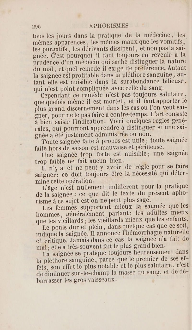 tous les jours dans la pratique de la médecine, les mêmes apparences , les mêmes maux que les vomitifs, les purgatifs, les dérivants dissipent, et non pas la sai- enée. C'est pourquoi il faut toujours en revenir à la prudence d'un médecin qui sache distinguer la nature du mal, et quel remède il exige de préférence. Autant Ja saignée est profitable dans la pléthore sanguine , au- tant elle est nuisible dans la surabondance bilieuse, qui n'est point compliquée avec celle du sang. Cependant ce remède n'est pas toujours salutaire, quelquefois même il est mortel, et il faut apporter le plus grand discernement dans les cas où l'on veut sai- gner, pour ne le pas faire à contre-temps. L'art consiste à bien saisir l'indication. Voici quelques règles géné- rales, qui pourront apprendre à distinguer si une sSal- gnée a été justement administrée ou non. Toute saignée faite à propos est utile; toute saignée faite hors de saison est mauvaise et périlleuse. Une saignée trop forte est nuisible; une saignée trop faible ne fait aucun bien. Il ny a et ne peut y avoir de regle pour se faire saigner; ce doit toujours étre la nécessité qui déter- mine celte opération. L'âge n'est nullement indifférent pour la pratique de la saignée : ce que dit le texte du présent apho- risme à ce sujet est on ne peut plus sage. Les femmes supportent mieux la saignée que les hommes, généralement parlant; les adultes mieux que les vieillards ; les vieillards mieux que les enfants. Le pouls dur et plein, dans quelque cas que ce soit, indique la saignée. Il annonce l'hémorrhagie naturelle et critique. Jamais dans ce cas la saignée na fait de mal; elle a très-souvent fait le plus grand bien. La saignée se pratique toujours heureusement dans la pléthore sanguine, parce que le premier de ses ef- fets, son effet le plus notable et le plus salutaire, c'est de diminuer sur-le-champ la masse du sang, et de dé- barrasser les gros vaisseaux. -