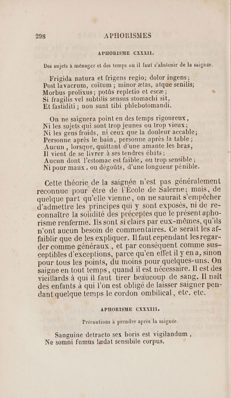 APHORISME CXXXII. Des sujets à ménager et des temps où il faut s'abstenir de la saignée. Frigida natura et frigens regio; dolor ingens; Post lavacrum, coitum ; minor ctas, atque senilis; Morbus prolixus; potüs repletio et esca ; * Si fragilis vel subtilis sensus stomachi sit, Et fastidii ; non sunt tibi phlebotomandi. On ne saignera point en des temps rigoureux, Ni les sujets qui sont trop jeunes ou trop vieux ; Ni les gens froids, ni ceux que la douleur accable; Personne après le bain, personne après la table ; Aucun , lorsque, quittant d'une amante les bras, Il vient de se livrer à ses tendres ébats ; Aucun dont l'estomac est faible, ou trop sensible ; Ni pour maux, ou dégoüts, d'une longueur pénible. Cette théorie de la saignée n'est pas généralement reconnue pour étre de l'Ecole de Salerne; mais, de quelque part qu'elle vienne, on ne saurait sempécher d'admettre les principes qui y sont exposés, ni de re- connaître la solidité des préceptes que le présent apho- risme renferme. Ils sont si clairs par eux-mêmes, qu'ils n’ont aucun besoin de commentaires. Ce serait les af- faiblir que de les expliquer. Il faut cependant les regar- der comme généraux , et par conséquent comme sus- ceptibles d'exceptions, parce qu'en effet il y ena, sinon pour tous les points, du moins pour quelques-uns. On saigne en tout temps, quand il est nécessaire. Il est des vieillards à qui il faut tirer beaucoup de sang. Il nait des enfants à qui l’on est obligé de laisser Saigner pen- dant quelque temps le cordon ombilical, etc. etc. APHORISME CXXXIII. Précautions à prendre apres la saignée. Sanguine detracto sex horis est vigilandum , Ne somni fumus lædat sensibile corpus,