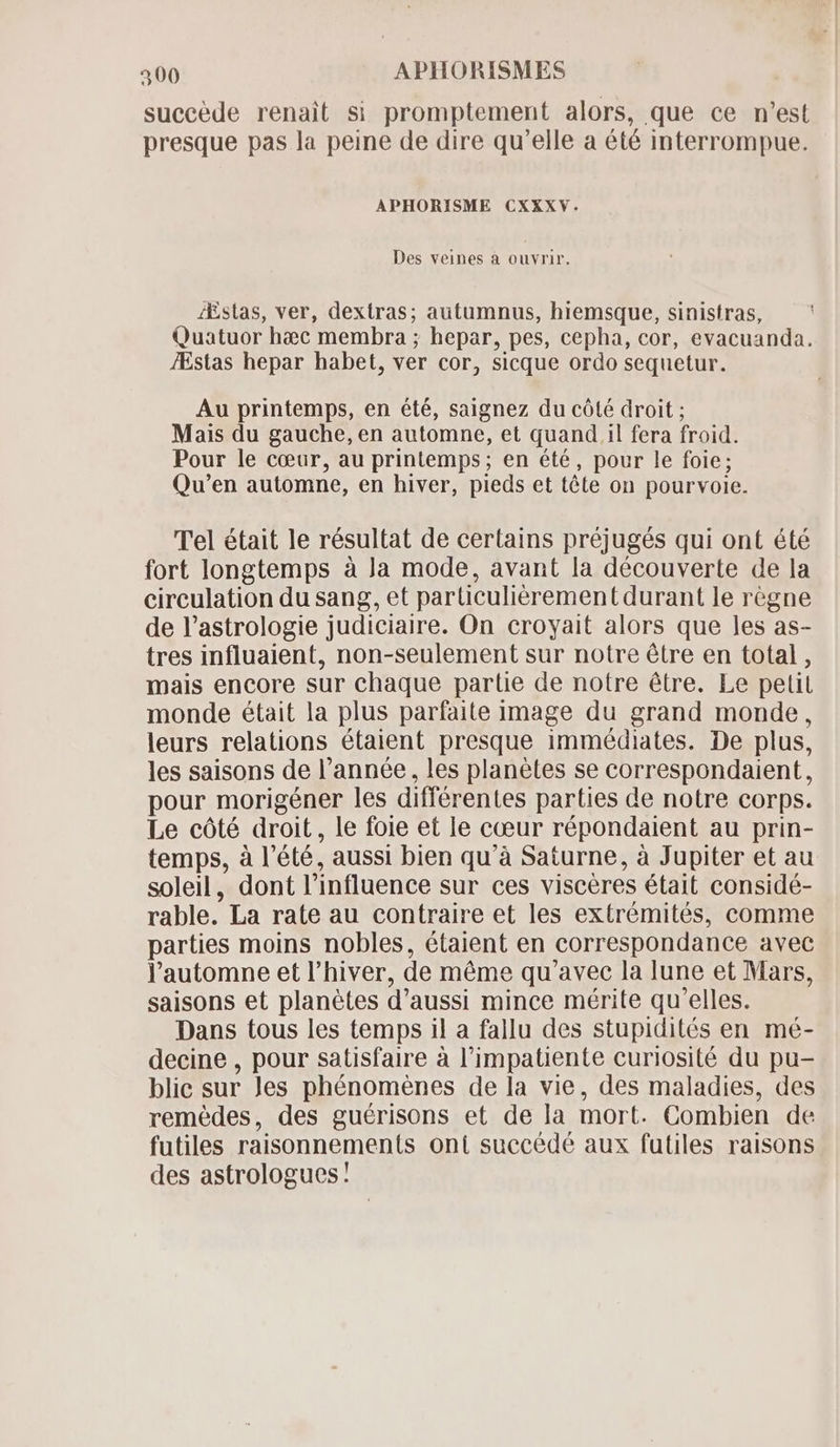 succède renait si promptement alors, que ce n'est presque pas la peine de dire qu'elle a été interrompue. APHORISME CXXXV. Des veines à ouvrir. Æstas, ver, dextras; autumnus, hiemsque, sinistras, Quatuor haec membra ; hepar, pes, cepha, cor, evacuanda. Æstas hepar habet, ver cor, sicque ordo sequetur. Au printemps, en été, saignez du côté droit ; Mais du gauche, en automne, et quand il fera froid. Pour le cœur, au printemps; en été, pour le foie; Qu'en automne, en hiver, pieds et tête on pourvoie. Tel était le résultat de certains préjugés qui ont été fort longtemps à Ja mode, avant la découverte de la circulation du sang, et parüculiérement durant le règne de l’astrologie judiciaire. On croyait alors que les as- tres influaient, non-seulement sur notre étre en total , mais encore sur chaque partie de notre être. Le petit monde était la plus parfaite image du grand monde, leurs relations étaient presque immédiates. De plus, les saisons de l'année, les planètes se correspondaient, pour morigéner les différentes parties de notre corps. Le côté droit, le foie et le cœur répondaient au prin- temps, à l'été, aussi bien qu'à Saturne, à Jupiter et au soleil, dont l'influence sur ces viscéres était considé- rable. La rate au contraire et les extrémités, comme parties moins nobles, étaient en correspondance avec l'automne et l'hiver, de méme qu'avec la lune et Mars, saisons et planétes d'aussi mince mérite qu'elles. Dans tous les temps il a fallu des stupidités en mé- decine , pour satisfaire à l’impatiente curiosité du pu- blic sur Jes phénomènes de la vie, des maladies, des remédes, des guérisons et de la mort. Combien de futiles raisonnements ont succédé aux futiles raisons des astrologues!