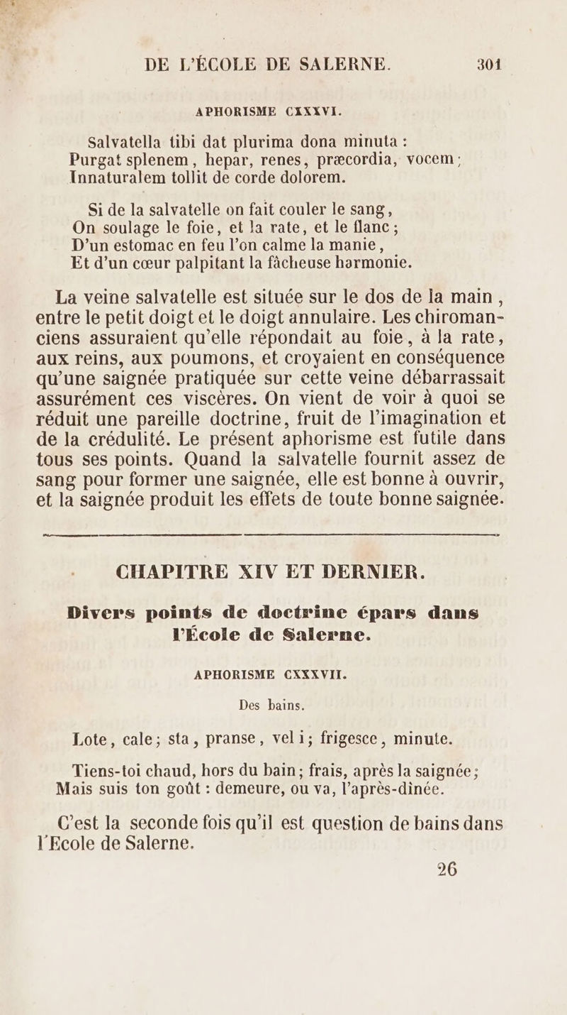 APHORISME CXIXXVI. Salvatella tibi dat plurima dona minuta : Purgat splenem, hepar, renes, praecordia, vocem; Innaturalem tollit de corde dolorem. Si de la salvatelle on fait couler le sang, On soulage le foie, et la rate, et le flanc ; D'un estomac en feu l'on calme la manie, Et d'un cœur palpitant la fácheuse harmonie. La veine salvatelle est située sur le dos de la main , entre le petit doigt et le doigt annulaire. Les chiroman- ciens assuraient qu'elle répondait au foie, à la rate, aux reins, aux poumons, et croyaient en conséquence qu'une saignée pratiquée sur cette veine débarrassait assurément ces viscéres. On vient de voir à quoi se réduit une pareille doctrine, fruit de l'imagination et de la crédulité. Le présent aphorisme est futile dans tous ses points. Quand la salvatelle fournit assez de sang pour former une saignée, elle est bonne à ouvrir, et la saignée produit les effets de toute bonne saignée. CHAPITRE XIV ET DERNIER. Divers points de doctrine épars dans l'École de Salerne. APHORISME CXXXVII. Des bains. Lote, cale; sta, pranse, veli; frigesce, minute. Tiens-toi chaud, hors du bain; frais, aprés la saignée ; Mais suis ton goût : demeure, ou va, l’après-dinée. C'est la seconde fois qu'il est question de bains dans l'Ecole de Salerne. 26