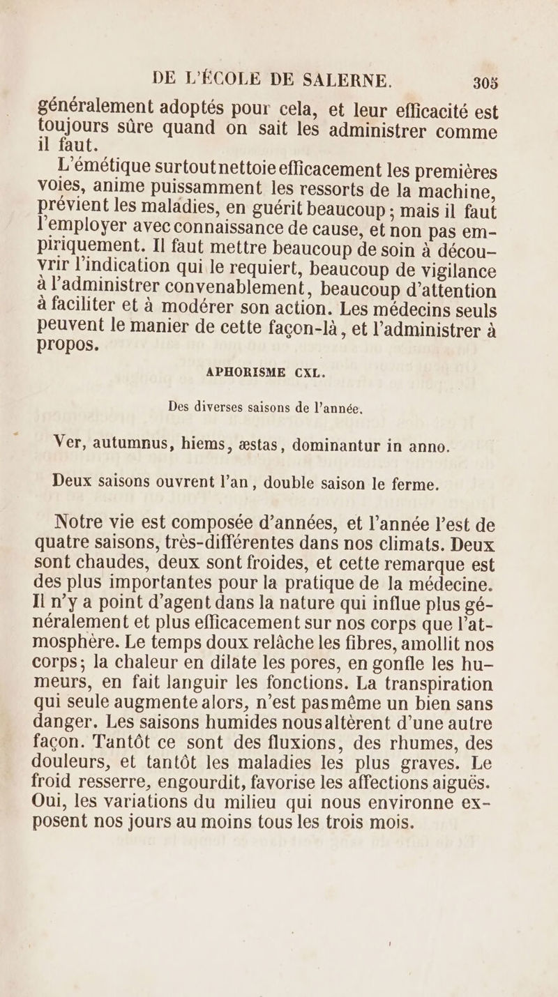 généralement adoptés pour cela, et leur efficacité est toujours süre quand on sait les administrer comme il faut. L'émétique surtoutnettoie efficacement les premiéres voies, anime puissamment les ressorts de la machine, prévient les maladies, en guérit beaucoup ; mais il faut l'employer avec connaissance de cause, et non pas em- piriquement. Il faut mettre beaucoup de soin à décou- vrir l'indication qui le requiert, beaucoup de vigilance à l'administrer convenablement, beaucoup d'attention à faciliter et à modérer son action. Les médecins seuls peuvent le manier de cette facon-là , et l'administrer à propos. APHORISME CXL. Des diverses saisons de l'année. Ver, autumnus, hiems , stas, dominantur in anno. Deux saisons ouvrent l'an, double saison le ferme. Notre vie est composée d'années, et l'année l'est de quatre saisons, trés-différentes dans nos climats. Deux sont chaudes, deux sont froides, et cette remarque est des plus importantes pour la pratique de la médecine. Il n'y a point d'agent dans la nature qui influe plus gé- néralement et plus efficacement sur nos corps que l'at- mosphére. Le temps doux relâche les fibres, amollit nos corps; la chaleur en dilate les pores, en gonfle les hu- meurs, en fait languir les fonctions. La transpiration qui seule augmente alors, n'est pasméme un bien sans danger. Les saisons humides nousaltérent d'une autre facon. Tantót ce sont des fluxions, des rhumes, des douleurs, et tantót les maladies les plus graves. Le froid resserre, engourdit, favorise les affections aigués. Oui, les variations du milieu qui nous environne ex- posent nos jours au moins tous les trois mois.