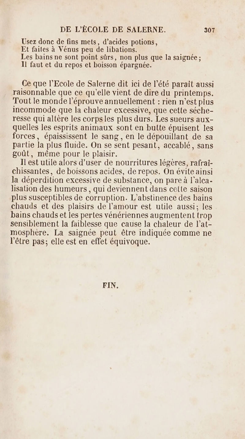 Usez donc de fins mets, d’acides potions, Et faites à Vénus peu de libations. Les bains ne sont point sûrs, non plus que la saignée ; Il faut et du repos et boisson épargnée. Ce que l'Ecole de Salerne dit ici de l'été parait aussi raisonnable que ce qu'elle vient de dire du printemps. Tout le monde l'éprouve annuellement : rien n'est plus incommode que la chaleur excessive, que cette séche- resse qui altére les corpsles plus durs. Les sueurs aux- quelles les esprits animaux sont en butte épuisent les forces, épaississent le sang , en le dépouillant de sa partie la plus fluide. On se sent pesant, accablé, sans goüt, méme pour le plaisir. Il est utile alors d'user de nourritures légères, rafrai- chissantes, de boissons acides, de repos. On évite ainsi la déperdition excessive de substance, on pare à l'alca- lisation des humeurs , qui deviennent dans celte saison plus susceptibles de corruption. L'abstinence des bains chauds et des plaisirs de l'amour est utile aussi; les bains chauds et les pertes vénériennes augmentent trop sensiblement la faiblesse que cause la chaleur de l'at- mosphére. La saignée peut étre indiquée comme ne l'étre pas; elle est en effet équivoque. FIN.
