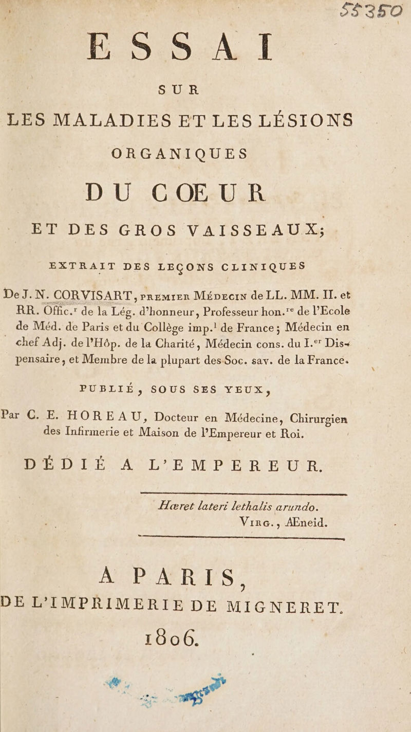 $#350 ESSAI SUR LES MALADIES ET LES LÉSIONS ORGANIQUES DU CŒUR ET DES GROS VAISSEAUX; EXTRAIT DES LEÇONS CLINIQUES DeJ.N. CORVISART , Premrer Mépecrx de LL. MM. IT. et RR. Offic.: de la Lég. d'honneur, Professeur hon.* de l’Ecole de Méd. de Paris et du Collège imp.! de France; Médecin en chef Adj. de l'Hôp. de la Charité, Médecin cons. du I.‘ Dis pensaire , et Membre de la plupart des Soc. sav. de la France. PUBLIÉ, SOUS SES YEUX, Par C. E. HOREAU, Docteur en Médecine, POE TA des Infirmerie et Maison de PEmpereur et Roi. DIÉDI TE ACL 'E MP ER EUR. Heret lateri lethalis arundo. Virc., AEneid. A PARIS, DE L'IMPRIMERIEDE MIGNERET. 18606. *. PNR |