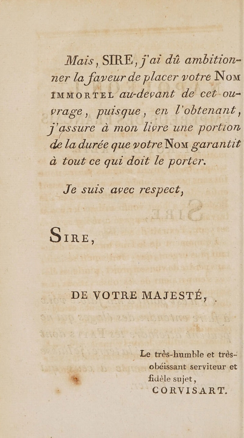 Mais , SIRE,, j'ai dû ambition- ner la faveur de placer votre Now IMMORTEL au-depant de cet-ou- _vrage, puisque, en l'obtenant, J ‘assure à mon livre une portion de la durée que votre Nou garantit à tout ce qui doit le porter. Je suis avec respect, S1RE, DE VOTRE MAJESTÉ, . . Le très-humble et très- | obéissant serviteur et LD fidèle sujet, CORVISART.
