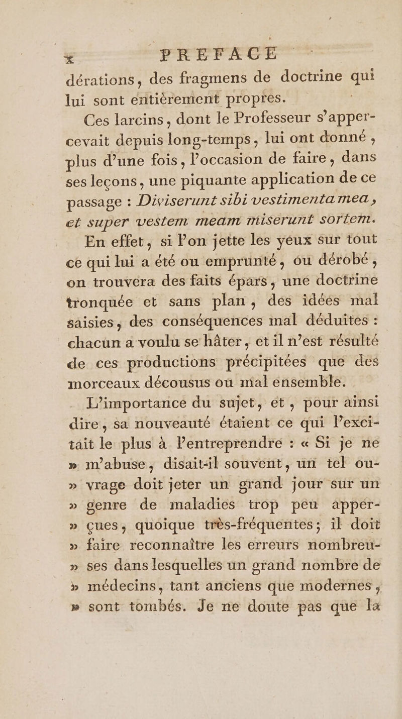 dérations, des fragmens de doctrine qui lui sont entièrement propres. Ces larcins, dont le Professeur s’apper- cevait depuis long-temps, lui ont donné , plus d’une fois, l’occasion de faire, dans ses leçons, une piquante application de ce passage : Diviserunt sibi vestimentamea , et super vestem mean miserunt SOrÉem. En effet, si Pon jette les yéux sur tout ce qui lui a été ou emprunté, ôu dérobé, on trouvera des faits épars, une doctrine tronquée et sans plan, des idéés mal saisies, des conséquences mal déduites : chacun a voulu se hâter, et il n’est résulté de ces productions précipitées que des morceaux décousus où mal ensemble. L'importance du sujet, ét, pour ainsi dire, sa nouveauté étaient ce qui lexci- tait le plus à l’entreprendre : « Si je ne » n’abuse, disait:il souvent, un tel ou- » vrage doit jeter un grand jour sur un » genre de maladies trop peu apper- » çues, quoique très-fréquentes ; il doit » faire reconnaître les erreurs nombreu- » ses dans lesquelles un grand nombre de » médecins, tant anciens que modernes ; » sont tombés. Je ne doute pas que la