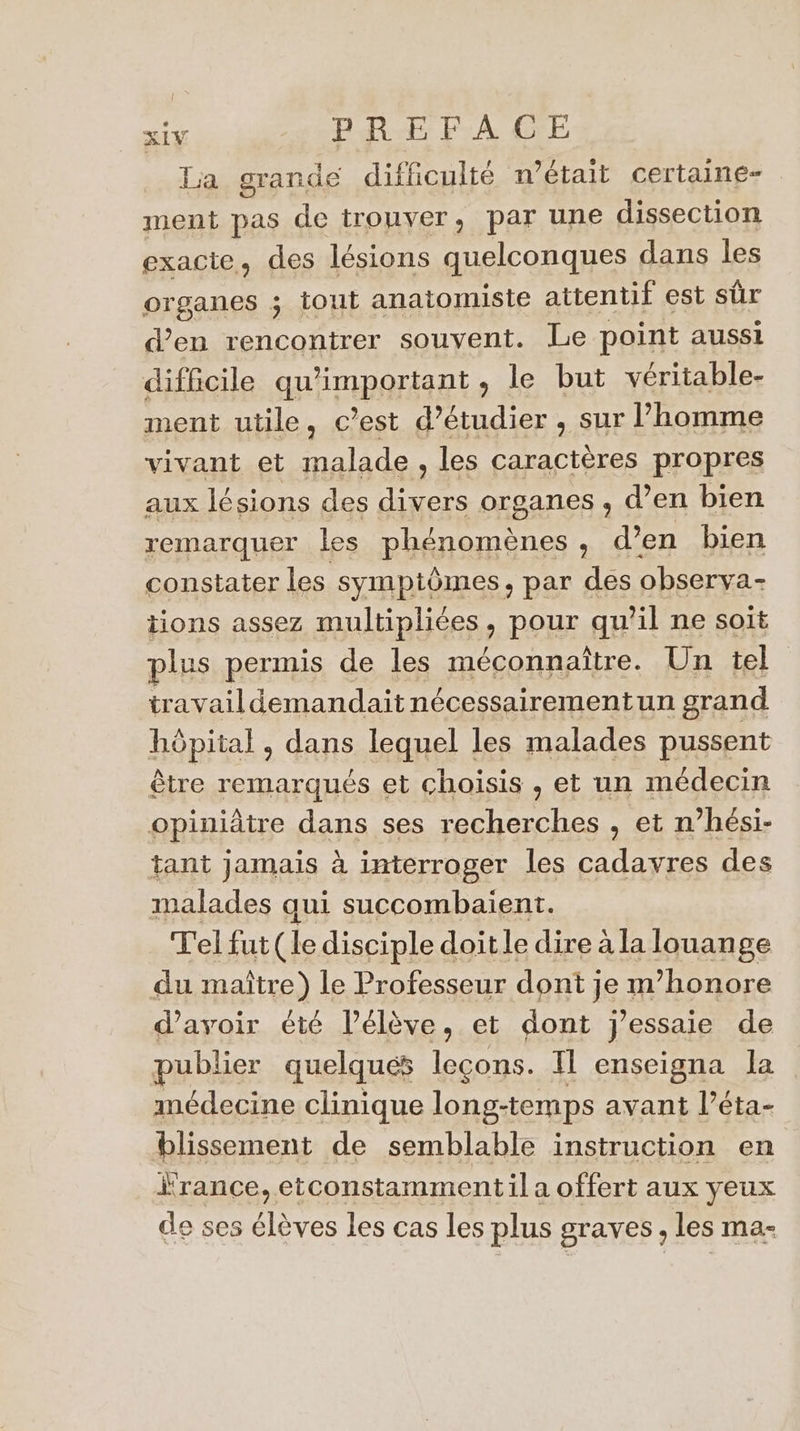 La grande difficulté n’était certaine- ment pas de trouver, par une dissection exacte, des lésions quelconques dans les organes ; tout anatomiste attentif est sûr d'en rencontrer souvent. Le point aussi difficile qu'important , le but véritable- ment utile, c’est d'étudier , sur homme vivant et malade, les caractères propres aux lésions des divers organes , d’en bien remarquer les phénomènes, d’en bien constater les symptômes, par des observa- tions assez multipliées, pour qu’il ne soit plus permis de les méconnaître. Un tel travaildemandait nécessairementun grand hôpital , dans lequel les malades pussent être remarqués et choisis , et un médecin opiniâtre dans ses recherches , et n’hési- tant jamais à interroger les cadavres des malades qui succombaient. Tel fut (le disciple doit le dire à la louange du maître) le Professeur dont je m'honore d'avoir été l'élève, et dont j'essaie de publier quelques Pt Il enseigna la médecine clinique long-temps avant l’éta- blissement de semblable instruction en rance,etconstamment il a offert aux yeux de ses élèves les cas les plus graves, les ma-