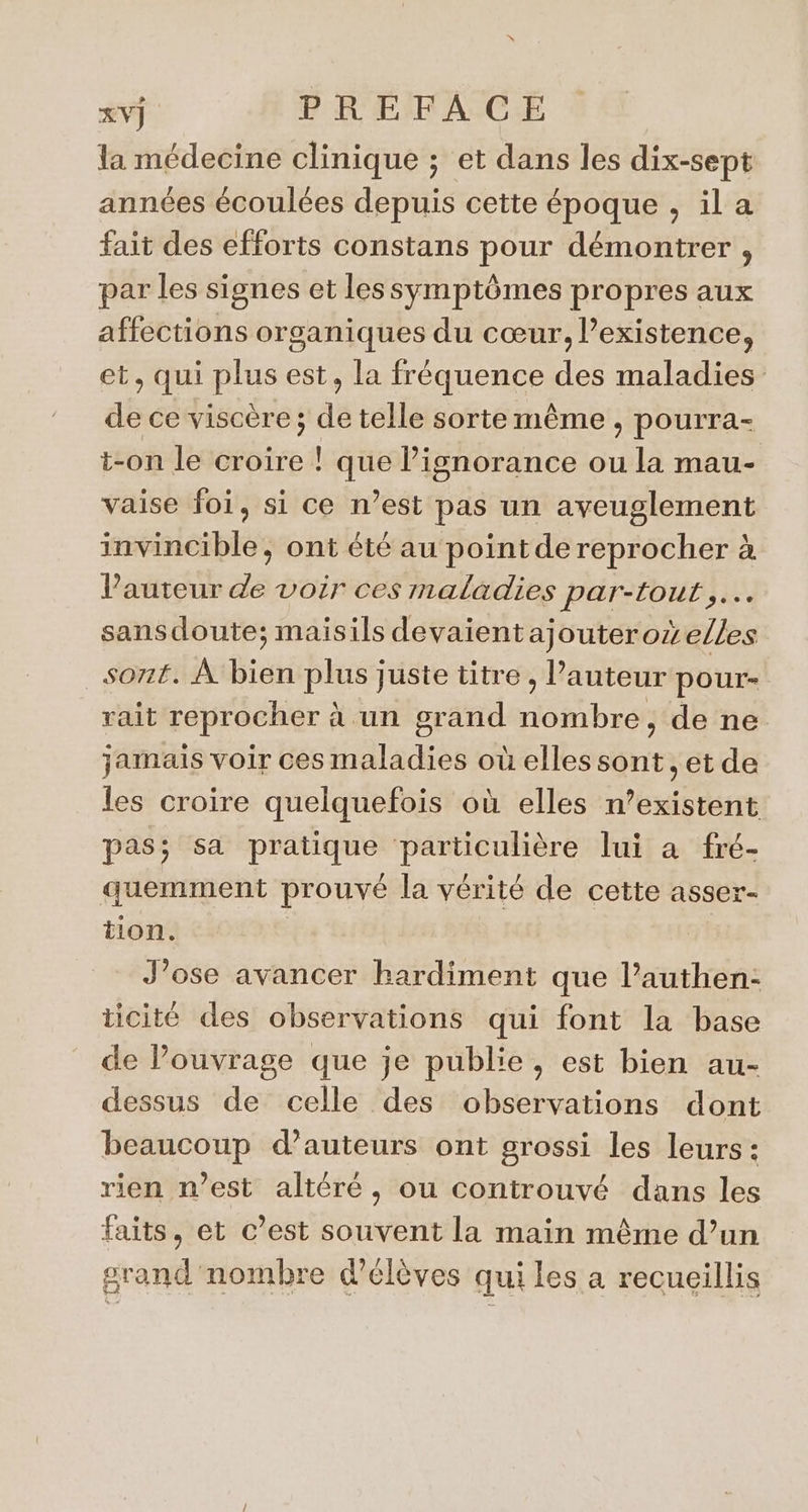 la médecine clinique ; et dans les dix-sept années écoulées depuis cette époque , il a fait des efforts constans pour démontrer , par les signes et lessymptômes propres aux affections organiques du cœur, existence, et, qui plus est, la fréquence des maladies de ce viscère; de telle sorte même , pourra- t-on le croire ! que l’isnorance ou la mau- vaise foi, si ce n’est pas un aveuglement invincible, ont été au point de reprocher à Vauteur de voir ces maladies par-tout .… sansdoute; maisils devaientajouterozelles sont. À bien plus juste titre , Pauteur pour- rait reprocher à un grand nombre, de ne jamais voir ces maladies où elles sont , et de les croire quelquefois où elles n’existent pas; sa pratique particulière lui à fré- quemment prouvé la vérité de cette asser- tion. J’ose avancer hardiment que l’authen- ticité des observations qui font la base de Pouvrage que je publie, est bien au- dessus de celle des observations dont beaucoup d'auteurs ont grossi les leurs: rien n’est altéré, ou controuvé dans les faits, et c’est souvent la main même d’un grand nombre d'élèves qui les a recueillis