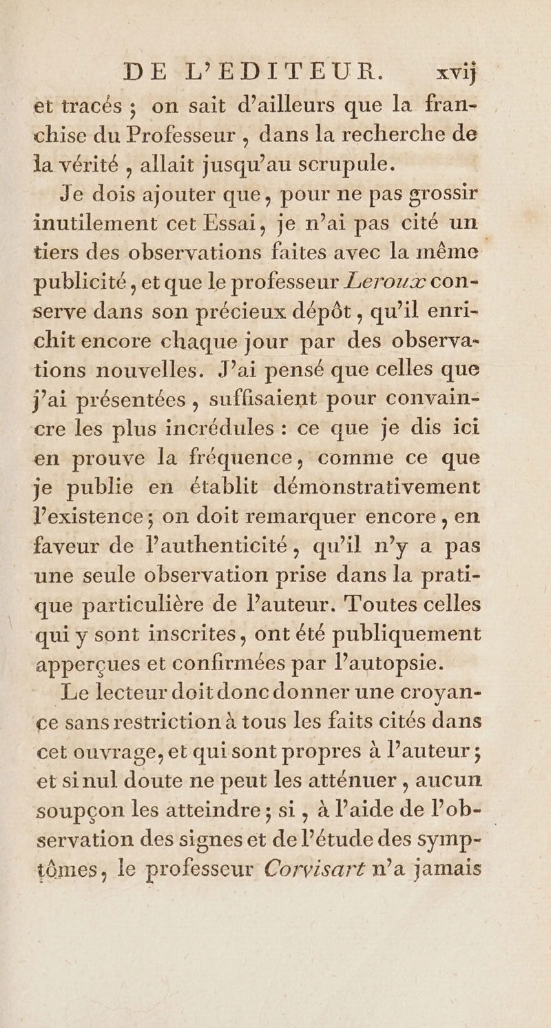 D E L'ÉDITEUR. xVi} et tracés ; on sait d’ailleurs que la fran- chise du Professeur , dans la recherche de la vérité , allait jusqu’au scrupule. Je dois ajouter que, pour ne pas grossir inutilement cet Essai, je n’ai pas cité un tiers des observations faites avec la même publicité, et que le professeur Leroux con- serve dans son précieux dépôt, qu’il enri- chit encore chaque jour par des observa- tions nouvelles. J’ai pensé que celles que j’ai présentées , suffisaient pour convain- cre les plus incrédules : ce que je dis ici en prouve la fréquence, comme ce que je publie en établit démonstrativement l'existence; on doit remarquer encore, en faveur de l'authenticité, qu’il n’y a pas une seule observation prise dans la prati- que particulière de l’auteur. Toutes celles qui y sont inscrites, ont été publiquement apperçues et confirmées par lPautopsie. Le lecteur doit donc donner une croyan- ce sans restriction à tous les faits cités dans cet ouvrage, et qui sont propres à Pauteur ; et sinul doute ne peut les atténuer , aucun soupçon les atteindre; si, à l’aide de l’ob- servation des signes et de l’étude des symp- tômes, le professeur Corvisart n’a jamais